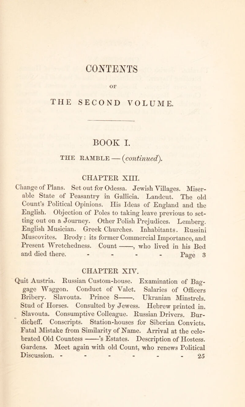 CONTENTS OF THE SECOND VOLUME. BOOK I. THE ramble — (continued). CHAPTER XIII. Change of Plans. Set out for Odessa. Jewish Villages. Miser- able State of Peasantry in Gallicia. Landcut. The old Count’s Political Opinions. His Ideas of England and the English. Objection of Poles to taking leave previous to set- ting out on a Journey. Other Polish Prejudices. Lemberg. English Musician. Greek Churches. Inhabitants. Russini Muscovites. Brody : its former Commercial Importance, and Present Wretchedness. Count who lived in his Bed and died there. - Page 3 CHAPTER XIV. Quit Austria. Russian Custom-house. Examination of Ba«-- gage Waggon. Conduct of Valet. Salaries of Officers Bribery. Slavouta. Prince S . Ukranian Minstrels. Stud of Horses. Consulted by Jewess. Hebrew printed in. Slavouta. Consumptive Colleague. Russian Drivers. Bur- dicbeffi Conscripts. Station-houses for Siberian Convicts. Fatal Mistake from Similarity of Name. Arrival at the cele- brated Old Countess ——’s Estates. Description of Hostess. Gardens. Meet again with old Count, who renews Political Discussion. ------ 25