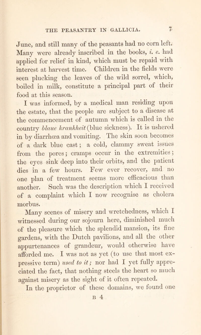 June, and still many of the peasants had no corn left. Many were already inscribed in the books, i. e. had applied for relief in kind, which must be repaid with interest at harvest time. Children in the fields were seen plucking the leaves of the wild sorrel, which, boiled in milk, constitute a principal part of their food at this season. I was informed, by a medical man residing upon the estate, that the people are subject to a disease at the commencement of autumn which is called in the country blaue krankheit (blue sickness). It is ushered in by diarrhoea and vomiting. The skin soon becomes of a dark blue cast; a cold, clammy sweat issues from the pores; cramps occur in the extremities; the eyes sink deep into their orbits, and the patient dies in a few hours. Few ever recover, and no one plan of treatment seems more efficacious than another. Such was the description which I received of a complaint which I now recognise as cholera morbus. Many scenes of misery and wretchedness, which I witnessed during our sojourn here, diminished much of the pleasure which the splendid mansion, its fine gardens, with the Dutch pavilions, and all the other appurtenances of grandeur, would otherwise have afforded me. I was not as yet (to use that most ex- pressive term) used to it; nor had I yet fully appre- ciated the fact, that nothing steels the heart so much against misery as the sight of it often repeated. In the proprietor of these domains, we found one