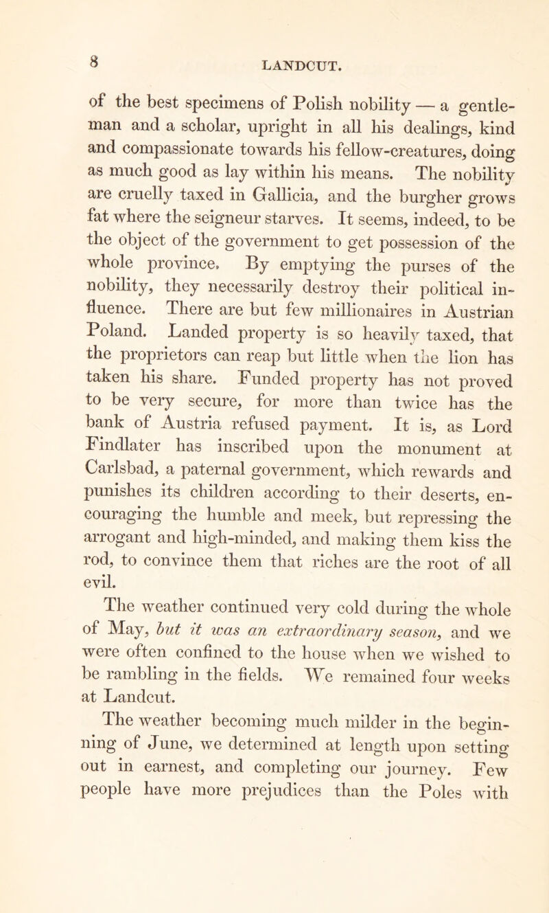 LANDCUT. of the best specimens of Polish nobility — a gentle- man and a scholar, upright in all his dealings, kind and compassionate towards his fellow-creatures, doing as much good as lay within his means. The nobility are cruelly taxed in Grallicia, and the burgher grows fat where the seigneur starves. It seems, indeed, to be the object of the government to get possession of the whole province. By emptying the purses of the nobility, they necessarily destroy their political in- fluence. There are but few millionaires in Austrian Poland. Landed property is so heavily taxed, that the proprietors can reap but little when the lion has taken his share. Funded property has not proved to be very secure, for more than twice has the bank of Austria refused payment. It is, as Lord Findlater has inscribed upon the monument at Carlsbad, a paternal government, which rewards and punishes its children according to their deserts, en- couraging the humble and meek, but repressing the arrogant and high-minded, and making them kiss the rod, to convince them that riches are the root of all evil. The weather continued very cold during the whole of May, but it teas an extraordinary season, and we were often confined to the house when we wished to be rambling in the fields. We remained four weeks at Landcut. The weather becoming much milder in the begin- ning of June, we determined at length upon setting out in earnest, and completing our journey. Few people have more prejudices than the Poles with