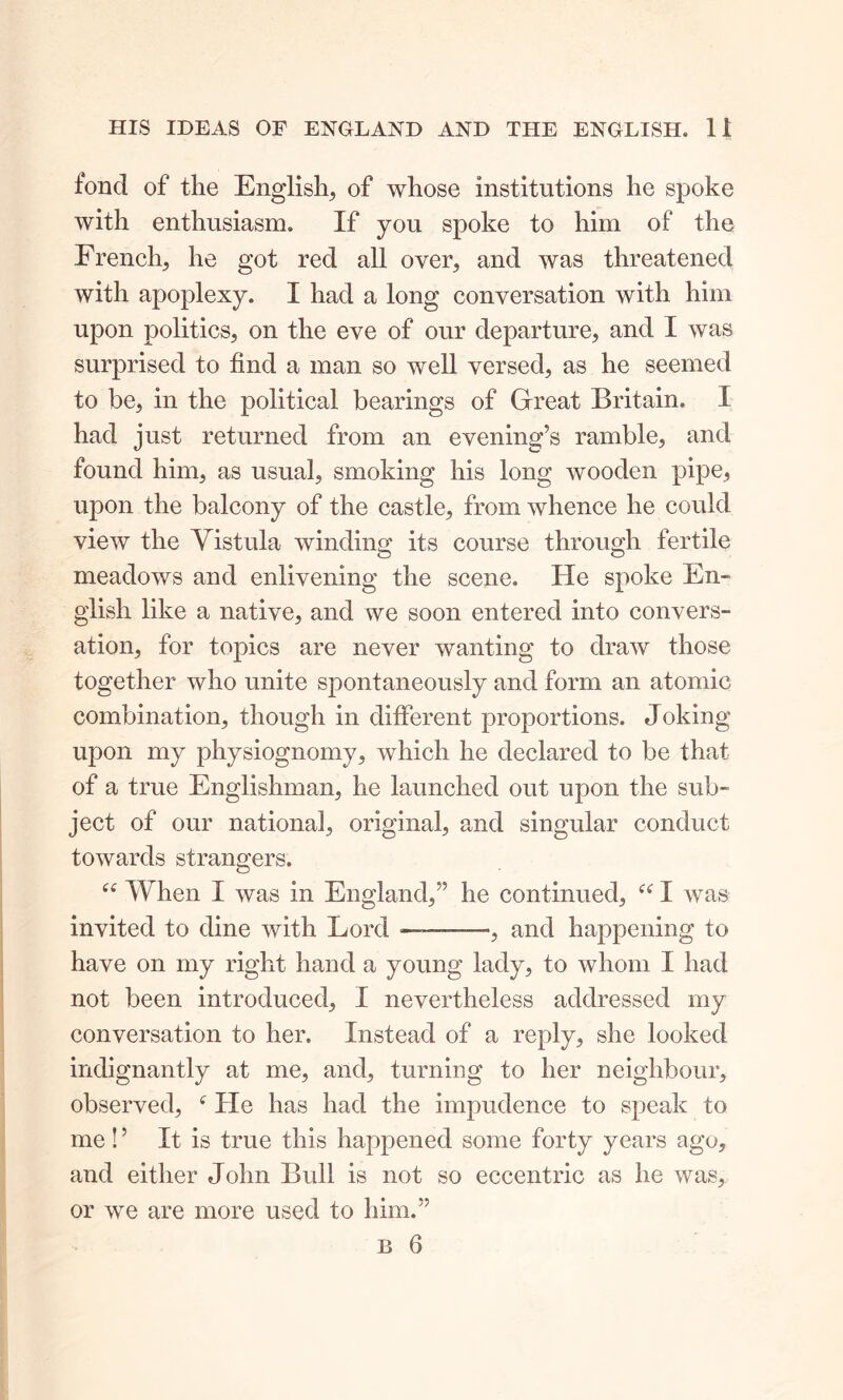 fond of the English, of whose institutions lie spoke with enthusiasm. If you spoke to him of the French, he got red all over, and was threatened with apoplexy. I had a long conversation with him upon politics, on the eve of our departure, and I was surprised to find a man so well versed, as he seemed to be, in the political bearings of Great Britain. 1 had just returned from an evening’s ramble, and found him, as usual, smoking his long wooden pipe, upon the balcony of the castle, from whence he could view the Vistula winding its course through fertile meadows and enlivening the scene. He spoke En- glish like a native, and we soon entered into convers- ation, for topics are never wanting to draw those together who unite spontaneously and form an atomic combination, though in different proportions. Joking upon my physiognomy, which he declared to be that of a true Englishman, he launched out upon the sub- ject of our national, original, and singular conduct towards strangers. “ When I was in England,” he continued, “ I was invited to dine with Lord — , and happening to have on my right hand a young lady, to whom I had not been introduced, I nevertheless addressed my conversation to her. Instead of a reply, she looked indignantly at me, and, turning to her neighbour, observed, f He has had the impudence to speak to me!’ It is true this happened some forty years agu, and either John Bull is not so eccentric as he was, or we are more used to him.”