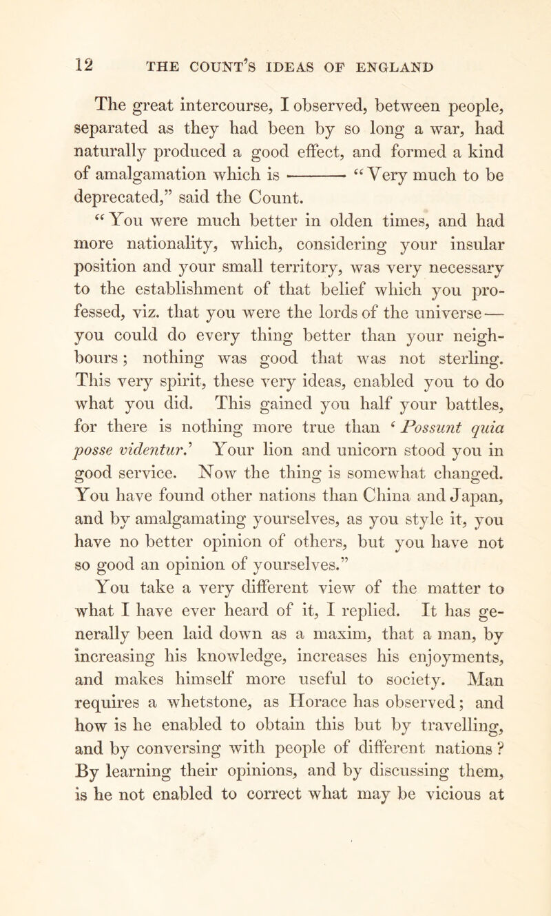 The great intercourse, I observed, between people, separated as they had been by so long a war, had naturally produced a good effect, and formed a kind of amalgamation which is — “Very much to be deprecated,” said the Count. “ You were much better in olden times, and had more nationality, which, considering your insular position and your small territory, was very necessary to the establishment of that belief which you pro- fessed, viz. that you were the lords of the universe — you could do every thing better than your neigh- bours ; nothing was good that was not sterling. This very spirit, these very ideas, enabled you to do what you did. This gained you half your battles, for there is nothing more true than 4 Possunt quia posse videntur.’ Your lion and unicorn stood you in good service. Now the thing is somewhat changed. You have found other nations than China and Japan, and by amalgamating yourselves, as you style it, you have no better opinion of others, but you have not so good an opinion of yourselves.” You take a very different view of the matter to what I have ever heard of it, I replied. It has ge- nerally been laid down as a maxim, that a man, by increasing his knowledge, increases his enjoyments, and makes himself more useful to society. Man requires a whetstone, as Horace has observed; and how is he enabled to obtain this but by travelling, and by conversing with people of different nations ? By learning their opinions, and by discussing them, is he not enabled to correct what may be vicious at