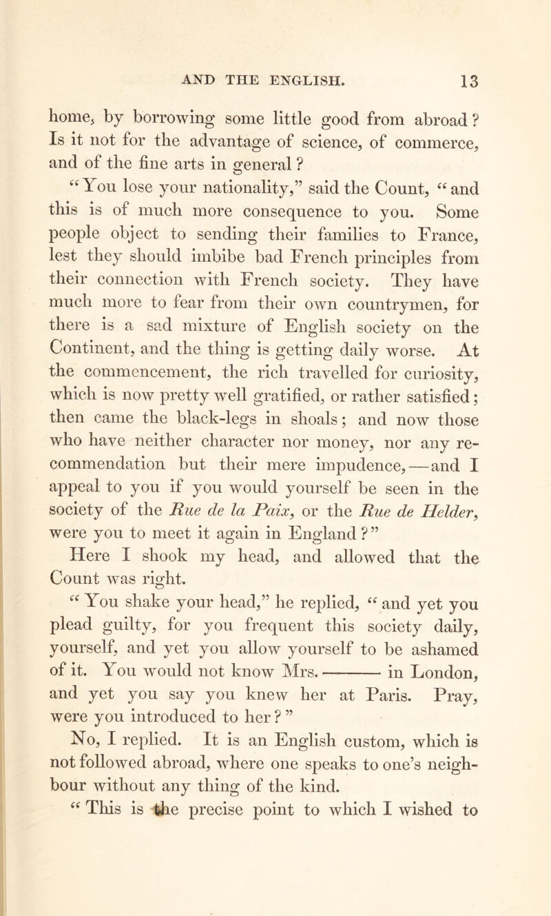 home* by borrowing some little good from abroad ? Is it not for the advantage of science, of commerce, and of the fine arts in general ? “ You lose your nationality,” said the Count, “and this is of much more consequence to you. Some people object to sending their families to France, lest they should imbibe bad French principles from their connection with French society. They have much more to fear from their own countrymen, for there is a sad mixture of English society on the Continent, and the thing is getting daily worse. At the commencement, the rich travelled for curiosity, which is now pretty well gratified, or rather satisfied; then came the black-legs in shoals; and now those who have neither character nor money, nor any re- commendation but their mere impudence, — and I appeal to you if you would yourself be seen in the society of the Rue de la Paix, or the Rue de Holder, were you to meet it again in England ? ” Here I shook my head, and allowed that the Count was right. “ You shake your head,” he replied, “ and yet you plead guilty, for you frequent this society daily, yourself, and yet you allow yourself to be ashamed of it. You would not know Mrs. — in London, and yet you say you knew her at Paris. Pray, were you introduced to her ? ” No, I replied. It is an English custom, which is not followed abroad, where one speaks to one’s neigh- bour without any thing of the kind. “ This is the precise point to which I wished to