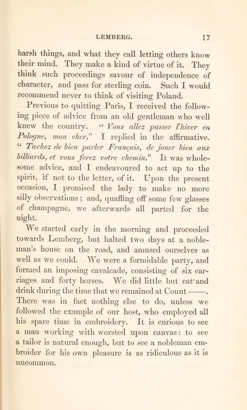 harsh things, and what they call letting others know their mind. They make a kind of virtue of it. They think such proceedings savour of independence of character, and pass for sterling coin. Such I would recommend never to think of visiting Poland. Previous to quitting Paris, I received the follow- ing piece of advice from an old gentleman who well knew the country. ttf Vous allez passer Thiver en Pologne, mon cher.” I replied in the affirmative. (i Tacliez de bien parler Frangais, de jouer bien aux billiards, et vous ferez votre chemin.” It was whole- some advice, and I endeavoured to act up to the spirit, if not to the letter, of it. Upon the present occasion, I promised the lady to make no more silly observations; and, quaffing off some few glasses of champagne, we afterwards all parted for the night. TV e started early in the morning and proceeded towards Lemberg, but halted two days at a noble- man’s house on the road, and amused ourselves as well as we could. We were a formidable party, and formed an imposing cavalcade, consisting of six car- riages and forty horses. We did little but eat and drink during the time that we remained at Count . There was in fact nothing else to do, unless we followed the example of our host, who employed all his spare time in embroidery. It is curious to see a man working with worsted upon canvas: to see a tailor is natural enough, but to see a nobleman em- broider for his own pleasure is as ridiculous as it is uncommon.
