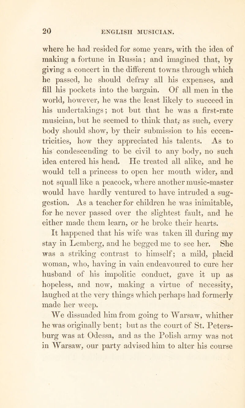 where he had resided for some years, with the idea of making a fortune in Russia; and imagined that, by giving a concert in the different towns through which he passed, lie should defray all his expenses, and fill his pockets into the bargain. Of all men in the world, however, he was the least likely to succeed in his undertakings; not but that he was a first-rate musician, but he seemed to think that, as such, every body should show, by their submission to his eccen- tricities, how they appreciated his talents. As to his condescending to be civil to any body, no such idea entered his head. He treated all alike, and he would tell a princess to open her mouth wider, and not squall like a peacock, where another music-master would have hardly ventured to have intruded a sug- gestion. As a teacher for children he was inimitable, for he never passed over the slightest fault, and he either made them learn, or he broke their hearts. It happened that his wife was taken ill during my stay in Lemberg, and he begged me to see her. She was a striking contrast to himself; a mild, placid woman, who, having in vain endeavoured to cure her husband of his impolitic conduct, gave it up as hopeless, and now, making a virtue of necessity, laughed at the very things which perhaps had formerly made her weep. We dissuaded him from going to Warsaw, whither lie was originally bent; but as the court of St. Peters- burg was at Odessa, and as the Polish army was not in Warsaw, our party advised him to alter his course