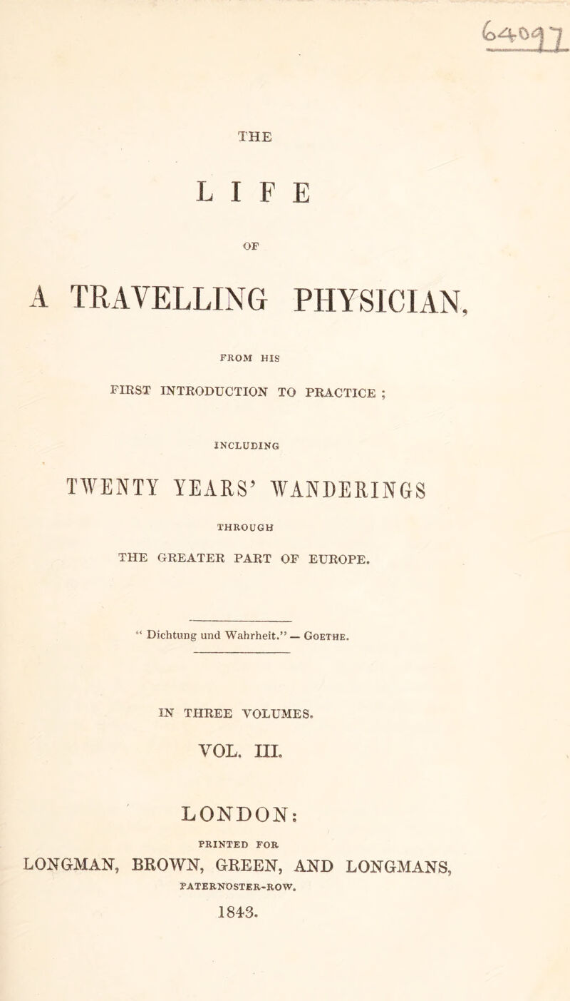 THE LIFE OF A TRAVELLING PHYSICIAN FROM HIS FIRST INTRODUCTION TO PRACTICE ; INCLUDING TWENTY YEARS’ WANDERINGS THROUGH THE GREATER PART OF EUROPE. 51 Dichtung und Wahrheit.” — Goethe. IN THREE VOLUMES. VOL. III. LONDON: PRINTED FOR LONGMAN, BROWN, GREEN, AND LONGMANS, PATERNOSTER-ROW. 1843.