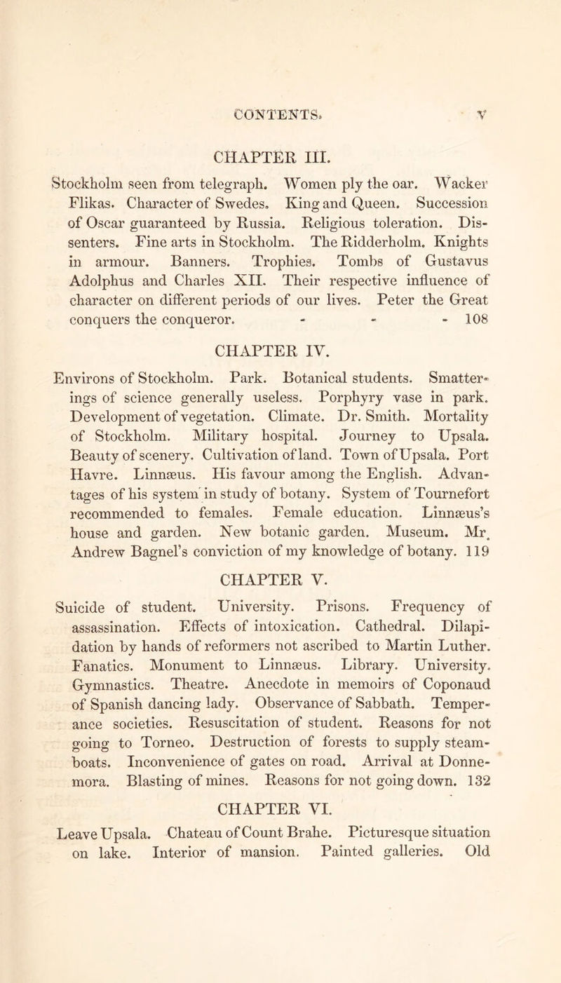 CHAPTER III. Stockholm seen from telegraph. Women ply the oar. Wacker Flikas. Character of Swedes. King and Queen. Succession of Oscar guaranteed by Russia. Religious toleration. Dis- senters. Fine arts in Stockholm. The Ridderholm. Knights in armour. Banners. Trophies. Tombs of Gustavus Adolphus and Charles XU. Their respective influence of character on different periods of our lives. Peter the Great conquers the conqueror. - - - 108 CHAPTER IV. Environs of Stockholm. Park. Botanical students. Smatter- ings of science generally useless. Porphyry vase in park. Development of vegetation. Climate. Dr. Smith. Mortality of Stockholm. Military hospital. Journey to Upsala. Beauty of scenery. Cultivation of land. Town of Upsala. Port Havre. Linnaeus. His favour among the English. Advan- tages of his system in study of botany. System of Tournefort recommended to females. Female education. Linnaeus’s house and garden. New botanic garden. Museum. Mr, Andrew Bagnel’s conviction of my knowledge of botany. 119 CHAPTER V. Suicide of student. University. Prisons. Frequency of assassination. Effects of intoxication. Cathedral. Dilapi- dation by hands of reformers not ascribed to Martin Luther. Fanatics. Monument to Linnaeus. Library. University. Gymnastics. Theatre. Anecdote in memoirs of Coponaud of Spanish dancing lady. Observance of Sabbath. Temper- ance societies. Resuscitation of student. Reasons for not going to Torneo. Destruction of forests to supply steam- boats. Inconvenience of gates on road. Arrival at Donne- mora. Blasting of mines. Reasons for not going down. 132 CHAPTER VI. Leave Upsala. Chateau of Count Brahe. Picturesque situation on lake. Interior of mansion. Painted galleries. Old