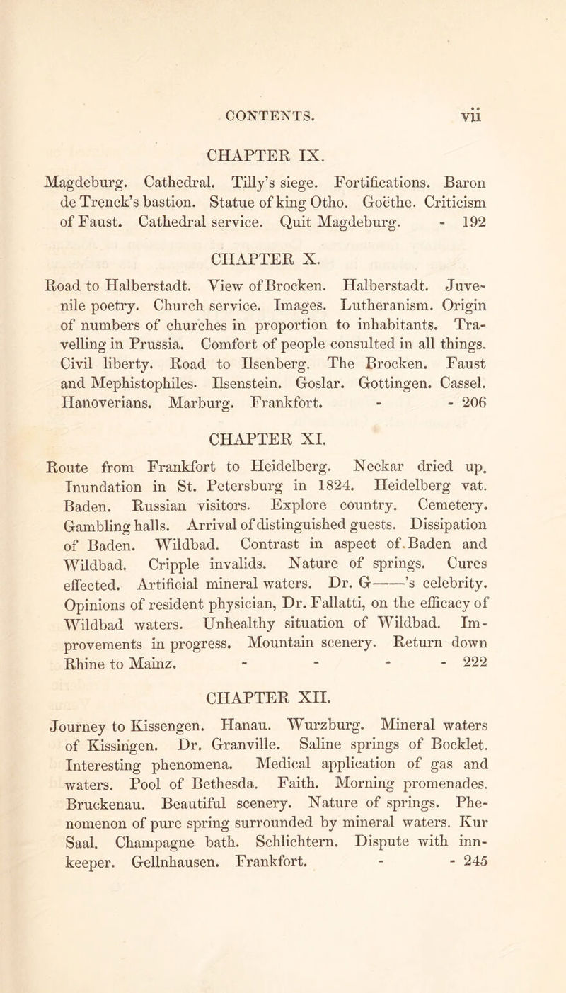 CHAPTER IX. Magdeburg. Cathedral. Tilly’s siege. Fortifications. Baron de Trenck’s bastion. Statue of king Otho. Goethe. Criticism of Faust. Cathedral service. Quit Magdeburg. - 192 CHAPTER X. Road to Halberstadt. View of Brocken. Halberstadt. Juve- nile poetry. Church service. Images. Lutheranism. Origin of numbers of churches in proportion to inhabitants. Tra- velling in Prussia. Comfort of people consulted in all things. Civil liberty. Road to Ilsenberg. The Brocken. Faust and Mephistophiles. Ilsenstein. Goslar. Gottingen. Cassel. Hanoverians. Marburg. Frankfort. - - 206 CHAPTER XI. Route from Frankfort to Pleidelberg. Neekar dried up. Inundation in St. Petersburg in 1824. Heidelberg vat. Baden. Russian visitors. Explore country. Cemetery. Gambling halls. Arrival of distinguished guests. Dissipation of Baden. Wildbad. Contrast in aspect of. Baden and Wildbad. Cripple invalids. Nature of springs. Cures effected. Artificial mineral waters. Dr. G ’s celebrity. Opinions of resident physician, Dr. Fallatti, on the efficacy of Wildbad waters. Unhealthy situation of Wildbad. Im- provements in progress. Mountain scenery. Return down Rhine to Mainz. - - - - 222 CHAPTER XII. Journey to Kissengen. Hanau. Wurzburg. Mineral waters of Kissingen. Dr. Granville. Saline springs of Booklet. Interesting phenomena. Medical application of gas and waters. Pool of Bethesda. Faith. Morning promenades. Bruckenau. Beautiful scenery. Nature of springs. Phe- nomenon of pure spring surrounded by mineral waters. Kur Saal. Champagne bath. Schlichtern. Dispute with inn- keeper. Gellnhausen. Frankfort. - - 245