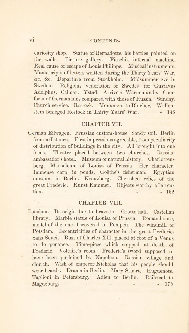 curiosity shop. Statue of Bernadotte, his battles painted on the walls. Picture gallery. Fieschi’s infernal machine. Real cause of escape of Louis Philippe. Musical instruments. Manuscripts of letters written during the Thirty Years’ War, &c. &c. Departure from Stockholm. Midsummer eve in Sweden. Religious veneration of Swedes for Gustavus Adolphus. Calmar. Ystad. Arrive at Warnemunde. Com- forts of German inns compared with those of Russia. Sunday. Church service. Rostock. Monument to Blucher. Wallen- stein besieged Rostock in Thirty Years’ War. - 145 CHAPTER VII. German Eilwagen. Prussian custom-house. Sandy soil. Berlin from a distance. First impressions agreeable, from peculiarity of distribution of buildings in the city. All brought into one focus. Theatre placed between two churches. Russian ambassador’s hotel. Museum of natural history. Charlotten- berg. Mausoleum of Louisa of Prussia. Her character. Immense carp in ponds. Goethe’s fisherman. Egyptian museum in Berlin. Kreuzberg. Cherished relics of the great Frederic. Kunst Kammer. Objects worthy of atten- tion. - - - - - 162 CHAPTER VIII. Potsdam. Its origin due to bravado. Grotto hall. Castellan library. Marble statue of Louisa of Prussia. Roman house, model of the one discovered in Pompeii. The windmill of Potsdam. Eccentricities of character in the great Frederic. Sans Souci. Bust of Charles XII. placed at foot of a Venus to do penance. Time-piece which stopped at death of Frederic. Voltaire’s room. Frederic’s sword supposed to have been purloined by Napoleon. Russian village and church. Wish of emperor Nicholas that his people should wear beards. Drama in Berlin. Mary Stuart. Huguenots. Taglioni in Petersburg. Adieu to Berlin. Railroad to Magdeburg. - - - - 178