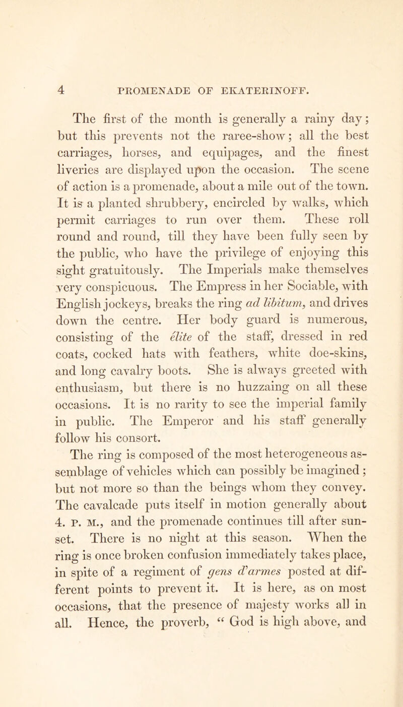 The first of the month is generally a rainy day; but this prevents not the raree-show; all the best carriages, horses, and ecpiipages, and the finest liveries are displayed upon the occasion. The scene of action is a promenade, about a mile out of the town. It is a planted shrubbery, encircled by walks, which permit carriages to run over them. These roll round and round, till they have been fully seen by the public, who have the privilege of enjoying this sight gratuitously. The Imperials make themselves very conspicuous. The Empress in her Sociable, with English jockeys, breaks the ring ad libitum, and drives down the centre. Her body guard is numerous, consisting of the elite of the staff, dressed in red coats, cocked hats with feathers, white doe-skins, and long cavalry boots. She is always greeted with enthusiasm, but there is no huzzaing on all these occasions. It is no rarity to see the imperial family in public. The Emperor and his staff generally follow his consort. The ring is composed of the most heterogeneous as- semblage of vehicles which can possibly be imagined ; but not more so than the beings whom they convey. The cavalcade puts itself in motion generally about 4. P. M., and the promenade continues till after sun- set. There is no night at this season. When the ring is once broken confusion immediately takes place, in spite of a regiment of gens Cannes posted at dif- ferent points to prevent it. It is here, as on most occasions, that the presence of majesty works all in all. Hence, the proverb, “ God is high above, and