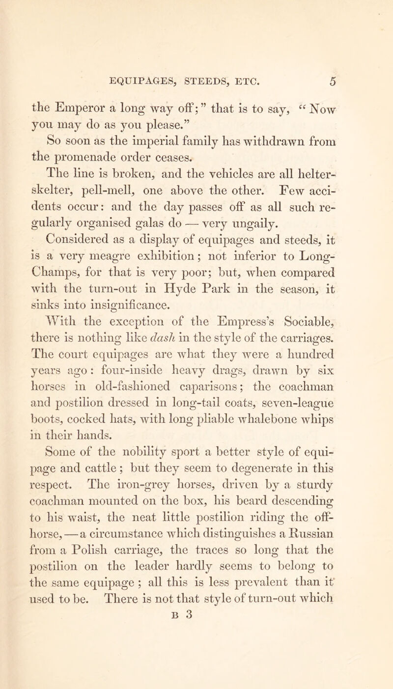 the Emperor a long way off; ” that is to say, “ Now you may do as you please.” So soon as the imperial family has withdrawn from the promenade order ceases. The line is broken, and the vehicles are all helter- skelter, pell-mell, one above the other. Few acci- dents occur: and the day passes off as all such re- gularly organised galas do — very ungaily. Considered as a display of equipages and steeds, it is a very meagre exhibition; not inferior to Long- Champs, for that is very poor; but, when compared with the turn-out in Hyde Park in the season, it sinks into insignificance. With the exception of the Empress’s Sociable, there is nothing like dash in the style of the carriages. The court equipages are what they were a hundred years ago : four-inside heavy drags, drawn by six horses in old-fashioned caparisons; the coachman and postilion dressed in long-tail coats, seven-league boots, cocked hats, with long pliable whalebone whips in their hands. Some of the nobility sport a better style of equi- page and cattle; but they seem to degenerate in this respect. The iron-grey horses, driven by a sturdy coachman mounted on the box, his beard descending to his waist, the neat little postilion riding the off- horse, — a circumstance which distinguishes a Russian from a Polish carriage, the traces so long that the postilion on the leader hardly seems to belong to the same equipage ; all this is less prevalent than it used to be. There is not that style of turn-out which