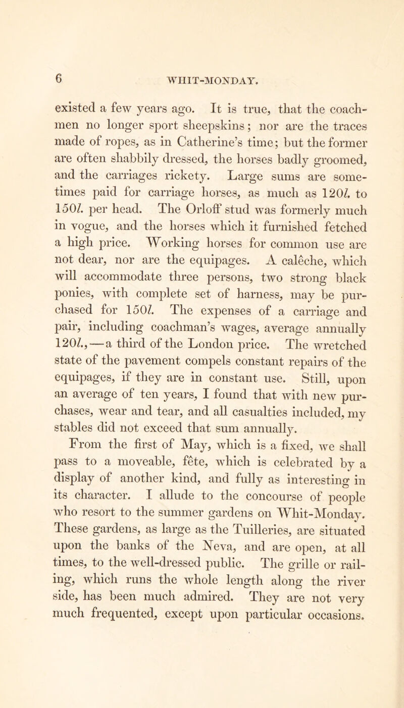 WIIIT-MONDAY. existed a few years ago. It is true, that the coach- men no longer sport sheepskins; nor are the traces made of ropes, as in Catherine’s time; but the former are often shabbily dressed, the horses badly groomed, and the carriages rickety. Large sums are some- times paid for carriage horses, as much as 120/. to 1507. per head. The Orloff stud was formerly much in vogue, and the horses which it furnished fetched a high price. Working horses for common use are not dear, nor are the equipages. A caleche, which will accommodate three persons, two strong black ponies, with complete set of harness, may be pur- chased for 1507. The expenses of a carriage and pair, including coachman’s wages, average annually 1207.,-—a third of the London price. The wretched state of the pavement compels constant repairs of the equipages, if they are in constant use. Still, upon an average of ten years, I found that with new pur- chases, wear and tear, and all casualties included, my stables did not exceed that sum annually. From the first of May, which is a fixed, we shall pass to a moveable, fete, which is celebrated by a display of another kind, and fully as interesting in its character. I allude to the concourse of people who resort to the summer gardens on Whit-Monday. These gardens, as large as the Tuilleries, are situated upon the banks of the Neva, and are open, at all times, to the well-dressed public. The grille or rail- ing, which runs the whole length along the river side, has been much admired. They are not very much frequented, except upon particular occasions.
