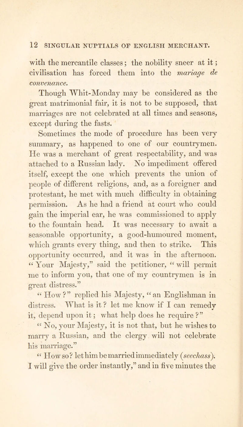 with the mercantile classes; the nobility sneer at it; civilisation has forced them into the manage de convenance. Though Whit-Monday may be considered as the great matrimonial fair, it is not to be supposed, that marriages are not celebrated at all times and seasons, except during the fasts. Sometimes the mode of procedure has been very summary, as happened to one of our countrymen. He was a merchant of great respectability, and was attached to a Russian lady. No impediment offered itself, except the one which prevents the union of people of different religions, and, as a foreigner and protestant, he met with much difficulty in obtaining permission. As he had a friend at court who could gain the imperial ear, he was commissioned to apply to the fountain head. It was necessary to await a seasonable opportunity, a good-humoured moment, which grants every thing, and then to strike. This opportunity occurred, and it was in the afternoon. “ Your Majesty,” said the petitioner, “ will permit me to inform you, that one of my countrymen is in great distress.” “ How?” replied his Majesty, “an Englishman in distress. What is it ? let me know if I can remedy it, depend upon it; what help does he require ?” “ No, your Majesty, it is not that, but he wishes to marry a Russian, and the clergy will not celebrate his marriage.” “ How so? let him be married immediately (seechass). I will give the order instantly,” and in five minutes the