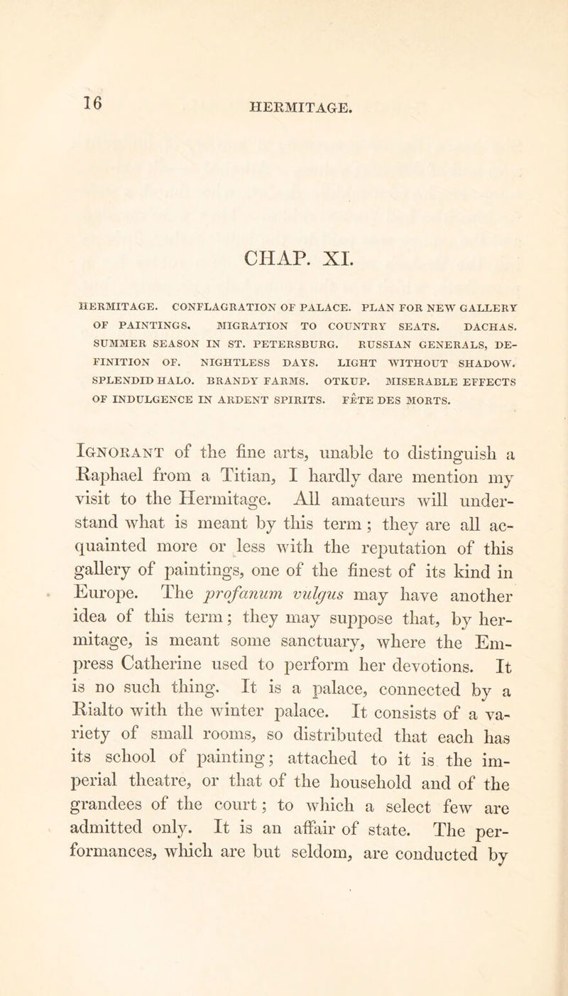 HERMITAGE. CHAP. XL HERMITAGE. CONFLAGRATION OF PALACE. PLAN FOR NEW GALLERY OF PAINTINGS. MIGRATION TO COUNTRY SEATS. DACHAS. SUMMER SEASON IN ST. PETERSBURG. RUSSIAN GENERALS, DE- FINITION OF. NIGHTLESS DAYS. LIGHT WITHOUT SHADOW. SPLENDID HALO. BRANDY FARMS. OTKUP. MISERABLE EFFECTS OF INDULGENCE IN ARDENT SPIRITS. FETE DES MORTS. Ignorant of the fine arts, unable to distinguish a Raphael from a Titian, I hardly dare mention my visit to the Hermitage. All amateurs will under- stand what is meant by this term ; they are all ac- quainted more or less with the reputation of this gallery of paintings, one of the finest of its kind in Europe. The profanum vulgus may have another idea of this term; they may suppose that, by her- mitage, is meant some sanctuary, where the Em- press Catherine used to perform her devotions. It is no such thing. It is a palace, connected by a Rialto with the winter palace. It consists of a va- riety of small rooms, so distributed that each has its school of painting; attached to it is the im- perial theatre, or that of the household and of the grandees of the court; to which a select few are admitted only. It is an affair of state. The per- formances, which are but seldom, are conducted by