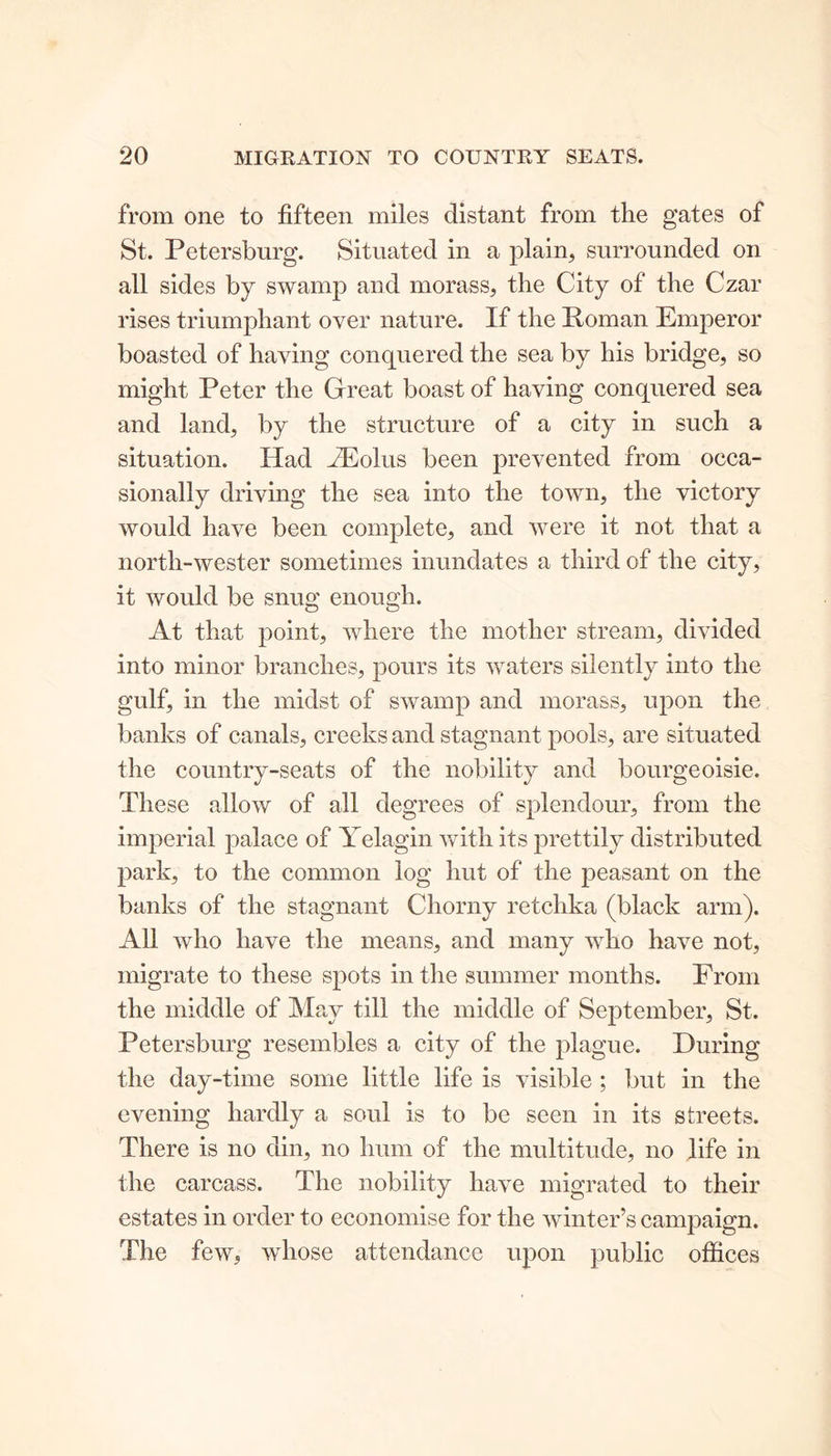 from one to fifteen miles distant from the gates of St. Petersburg. Situated in a plain, surrounded on all sides by swamp and morass, the City of the Czar rises triumphant over nature. If the It o in an Emperor boasted of having conquered the sea by his bridge, so might Peter the Great boast of having conquered sea and land, by the structure of a city in such a situation. Had TEolus been prevented from occa- sionally driving the sea into the town, the victory would have been complete, and were it not that a north-wester sometimes inundates a third of the city, it would be snug enough. At that point, where the mother stream, divided into minor branches, pours its waters silently into the gulf, in the midst of swamp and morass, upon the banks of canals, creeks and stagnant pools, are situated the country-seats of the nobility and bourgeoisie. These allow of all degrees of splendour, from the imperial palace of Yelagin with its prettily distributed park, to the common log hut of the peasant on the banks of the stagnant Chorny retchka (black arm). All who have the means, and many who have not, migrate to these spots in the summer months. From the middle of May till the middle of September, St. Petersburg resembles a city of the plague. During the day-time some little life is visible ; but in the evening hardly a soul is to be seen in its streets. There is no din, no hum of the multitude, no life in the carcass. The nobility have migrated to their estates in order to economise for the winter’s campaign. The few, whose attendance upon public offices