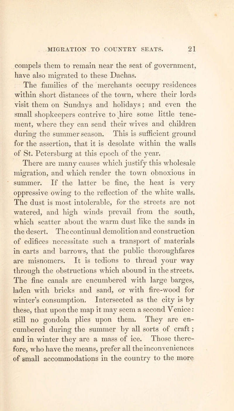 compels them to remain near the seat of government, have also migrated to these Dachas. o The families of the merchants occupy residences within short distances of the town, where their lords visit them on Sundays and holidays; and even the small shopkeepers contrive to hire some little tene- ment, where they can send their wives and children during the summer season. This is sufficient ground for the assertion, that it is desolate within the walls of St. Petersburg at this epoch of the year. There are many causes which justify this wholesale migration, and which render the town obnoxious in summer. If the latter be fine, the heat is very oppressive owing to the reflection of the white walls. The dust is most intolerable, for the streets are not watered, and high winds prevail from the south, which scatter about the warm dust like the sands in the desert. The continual demolition and construction of edifices necessitate such a transport of materials in carts and barrows, that the public thoroughfares are misnomers. It is tedious to thread your way through the obstructions which abound in the streets. The fine canals are encumbered with large barges, laden with bricks and sand, or with fire-wood for winter’s consumption. Intersected as the city is by these, that upon the map it may seem a second Venice: still no gondola plies upon them. They are en- cumbered during the summer by all sorts of craft; and in winter they are a mass of ice. Those there- fore, who have the means, prefer all the inconveniences of small accommodations in the country to the more