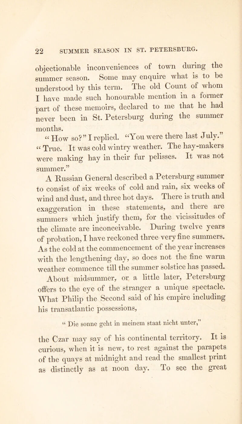 objectionable inconveniences of town during the summer season. Some may enquire what is to be understood by this term. The old Count of whom X have made such honourable mention in a foimer part of these memoirs, declared to me that he had never been in St. Petersburg during the summer months. “ How so? ” I replied. “You were there last J uly.” “ True. It was cold wintry weather. The hay-makers were making hay in their fur pelisses. It was not summer.” A Kussian General described a Petersburg summer to consist of six weeks of cold and rain, six weeks of wind and dust, and three hot days. There is truth and exaggeration in these statements, and theie are summers which justify them, for the vicissitudes of the climate are inconceivable. During twelve years of probation, I have reckoned three very fine summers. As the cold at the commencement of the year increases with the lengthening day, so does not the fine warm weather commence till the summer solstice has passed. About midsummer, or a little later, Petersburg offers to the eye of the stranger a unique spectacle. What Philip the Second said of his empire including his transatlantic possessions, “ Die sonne geht in meinem staat nicht unter,” the Czar may say of his continental territory. It is curious, when it is new, to rest against the parapets of the quays at midnight and read the smallest print as distinctly as at noon day. To see the great