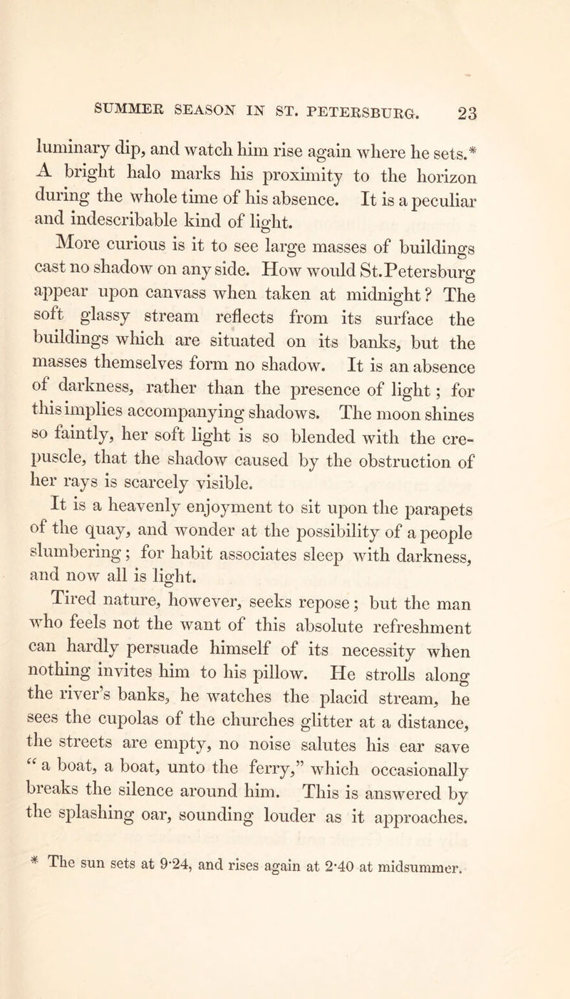luminary clip, and watch him rise again where he sets.* A bright halo marks his proximity to the horizon during the whole time of his absence. It is a peculiar and indescribable kind of light. More curious is it to see large masses of buildings cast no shadow on any side. How would St. Petersburg appear upon canvass when taken at midnight ? The soft glassy stream reflects from its surface the buildings which are situated on its banks, but the masses themselves form no shadow. It is an absence of darkness, rather than the presence of light; for this implies accompanying shadows. The moon shines so faintly, her soft light is so blended with the ere- puscle, that the shadow caused by the obstruction of her rays is scarcely visible. It is a heavenly enjoyment to sit upon the parapets of the quay, and wonder at the possibility of a people slumbering; for habit associates sleep with darkness, and now all is light. Tired nature, however, seeks repose; but the man who feels not the want of this absolute refreshment can hardly persuade himself of its necessity when nothing invites him to his pillow. He strolls along the river’s banks, he watches the placid stream, he sees the cupolas of the churches glitter at a distance, the streets are empty, no noise salutes his ear save a boat, a boat, unto the ferry,” which occasionally breaks the silence around him. This is answered by the splashing oar, sounding louder as it approaches. * The sun sets at 9’24, and rises again at 2'40 at midsummer.
