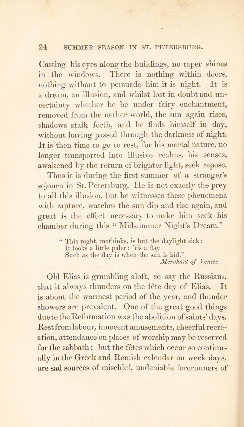 Casting his eyes along the buildings, no taper shines in the windows. There is nothing within doors, nothing without to persuade him it is night. It is a dream, an illusion, and whilst lost in doubt and un- certainty whether he be under fairy enchantment, removed from the nether world, the sun again rises, shadows stalk forth, and he finds himself in day, without having passed through the darkness of night. It is then time to go to rest, for his mortal nature, no longer transported into illusive realms, his senses, awakened by the return of brighter light, seek repose. Thus it is during the first summer of a stranger’s sojourn in St. Petersburg. He is not exactly the prey to all this illusion, but he witnesses these phenomena with rapture, watches the sun dip and rise again, and great is the effort necessary to make him seek his chamber during this “ Midsummer Night’s Dream.” “ This night, methinks, is bat the daylight sick; It looks a little paler; ’tis a day Such as the day is when the sun is hid/’ Merchant of Venice. Old Elias is grumbling aloft, so say the Russians, that it always thunders on the fete day of Elias. It is about the warmest period of the year, and thunder showers are prevalent. One of the great good things due to the Reformation was the abolition of saints’ days. Rest from labour, innocent amusements, cheerful recre- ation, attendance on places of worship may be reserved for the sabbath; but the fetes which occur so continu- ally in the Greek and Romish calendar on week days, are sad sources of mischief, undeniable forerunners of