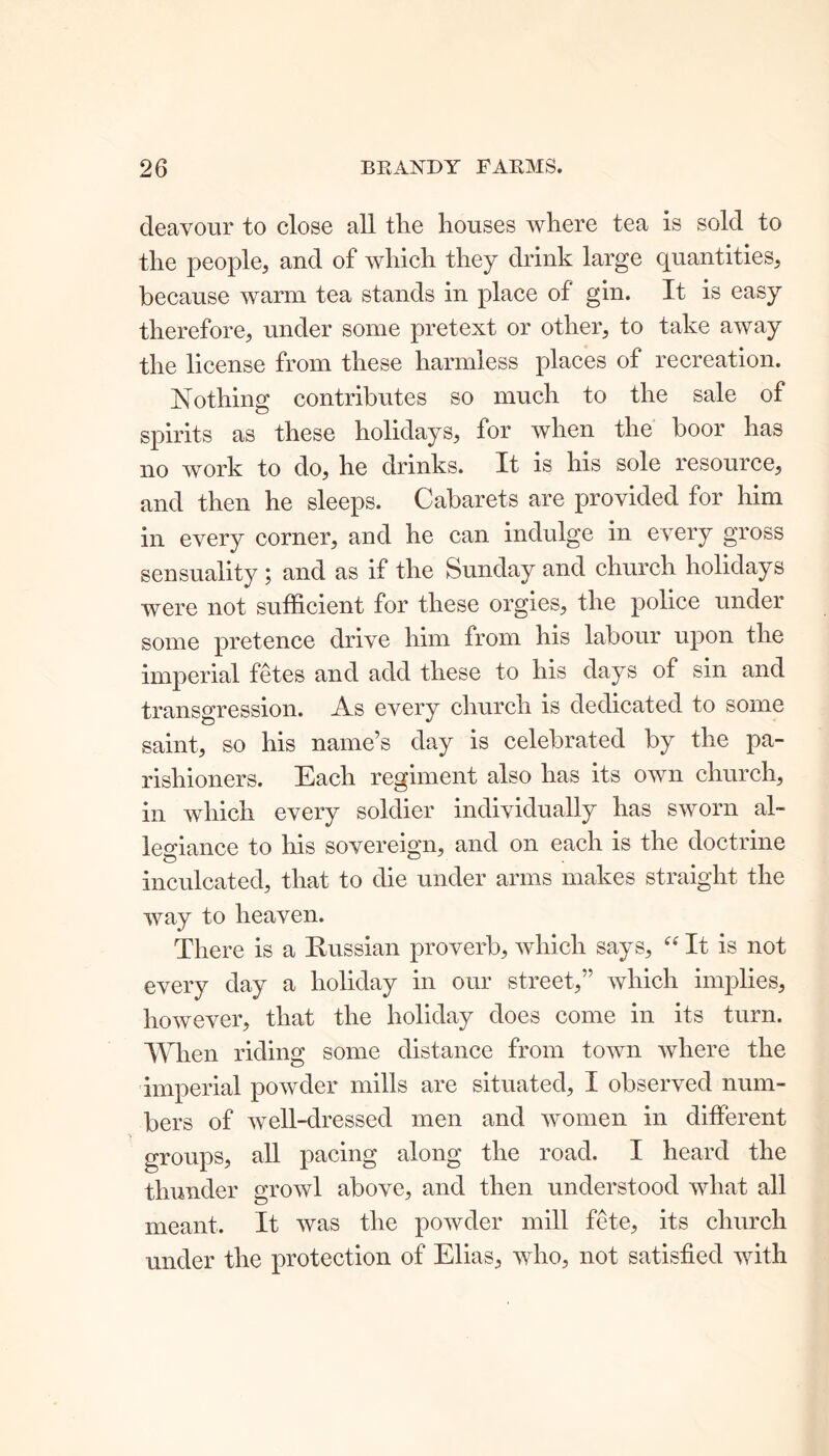 deavour to close all the houses where tea is sold to the people, and of which they drink large quantities, because warm tea stands in place of gin. It is easy therefore, under some pretext or other, to take away the license from these harmless places of recreation. Nothing contributes so much to the sale of spirits as these holidays, for when the boor has no work to do, he drinks. It is his sole resource, and then he sleeps. Cabarets are provided for him in every corner, and he can indulge in every gross sensuality ; and as if the Sunday and church holidays were not sufficient for these orgies, the police under some pretence drive him from his labour upon the imperial fetes and add these to his days of sin and transgression. As every church is dedicated to some saint, so his name’s day is celebrated by the pa- rishioners. Each regiment also lias its own church, in which every soldier individually has sworn al- legiance to his sovereign, and on each is the doctrine inculcated, that to die under arms makes straight the way to heaven. There is a Russian proverb, which says, “ It is not every day a holiday in our street,” which implies, however, that the holiday does come in its turn. When riding some distance from town where the imperial powder mills are situated, I observed num- bers of well-dressed men and women in different groups, all pacing along the road. I heard the thunder growl above, and then understood what all meant. It was the powder mill fete, its church under the protection of Elias, who, not satisfied with