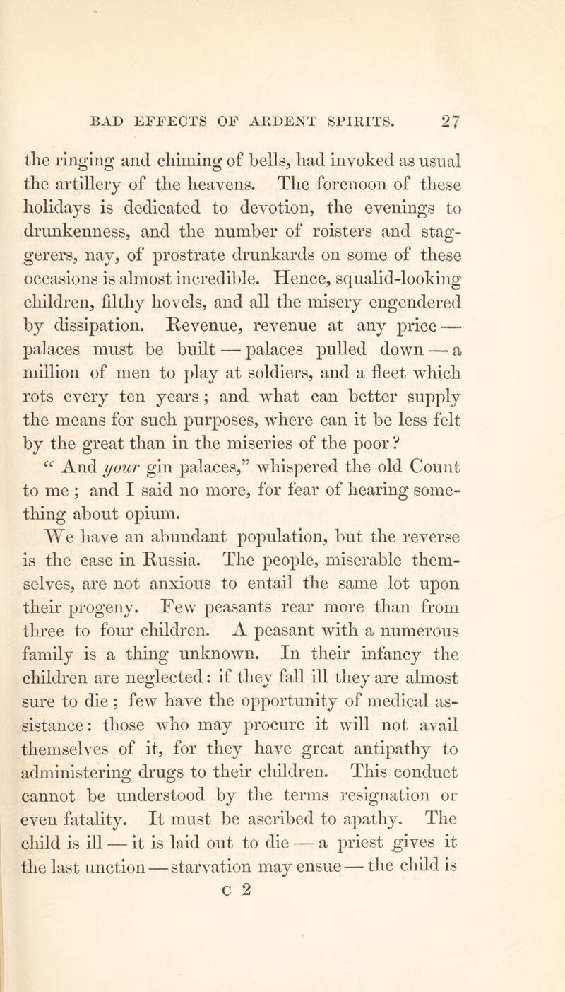 the ringing and chiming of bells, had invoked as usual the artillery of the heavens. The forenoon of these holidays is dedicated to devotion, the evenings to drunkenness, and the number of roisters and stag- gerers, nay, of prostrate drunkards on some of these occasions is almost incredible. Hence, squalid-looking children, filthy hovels, and all the misery engendered by dissipation. Revenue, revenue at any price — palaces must be built — palaces pulled down —- a million of men to play at soldiers, and a fleet which rots every ten years; and what can better supply the means for such purposes, where can it be less felt by the great than in the miseries of the poor ? “ And your gin palaces,” whispered the old Count to me ; and I said no more, for fear of hearing some- thing about opium. We have an abundant population, but the reverse is the case in Russia. The people, miserable them- selves, are not anxious to entail the same lot upon their progeny. Few peasants rear more than from three to four children. A peasant with a numerous family is a thing unknown. In their infancy the children are neglected: if they fall ill they are almost sure to die ; few have the opportunity of medical as- sistance: those who may procure it will not avail themselves of it, for they have great antipathy to administering drugs to their children. This conduct cannot be understood by the terms resignation or even fatality. It must be ascribed to apathy. The child is ill — it is laid out to die — a priest gives it the last unction — starvation may ensue — the child is