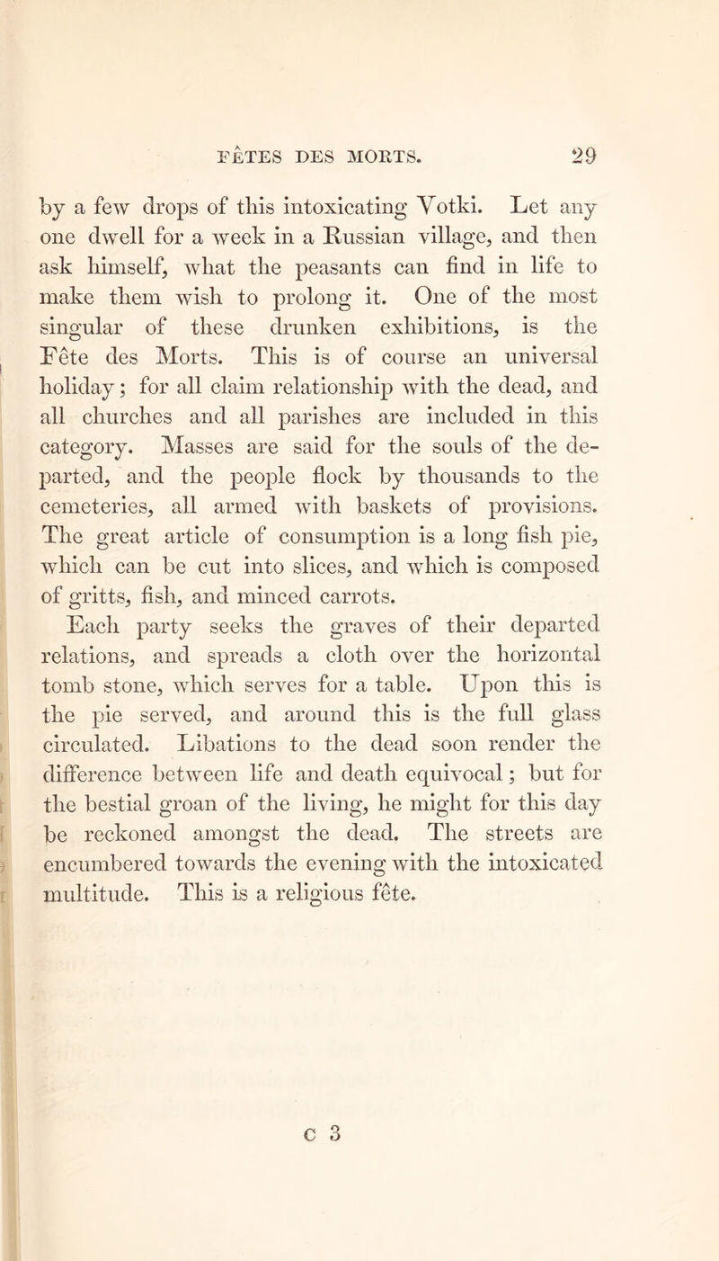 by a few drops of this intoxicating Votki. Let any one dwell for a week in a Russian village, and then ask himself, what the peasants can find in life to make them wish to prolong it. One of the most singular of these drunken exhibitions, is the Fete des Morts. This is of course an universal holiday; for all claim relationship with the dead, and all churches and all parishes are included in this category. Masses are said for the souls of the de- parted, and the people flock by thousands to the cemeteries, all armed with baskets of provisions. The great article of consumption is a long fish pie, which can be cut into slices, and which is composed of gritts, fish, and minced carrots. Each party seeks the graves of their departed relations, and spreads a cloth over the horizontal tomb stone, which serves for a table. Upon this is the pie served, and around this is the full glass circulated. Libations to the dead soon render the difference between life and death equivocal ; but for the bestial groan of the living, he might for this day be reckoned amongst the dead. The streets are encumbered towards the evening with the intoxicated multitude. This is a religious fete.