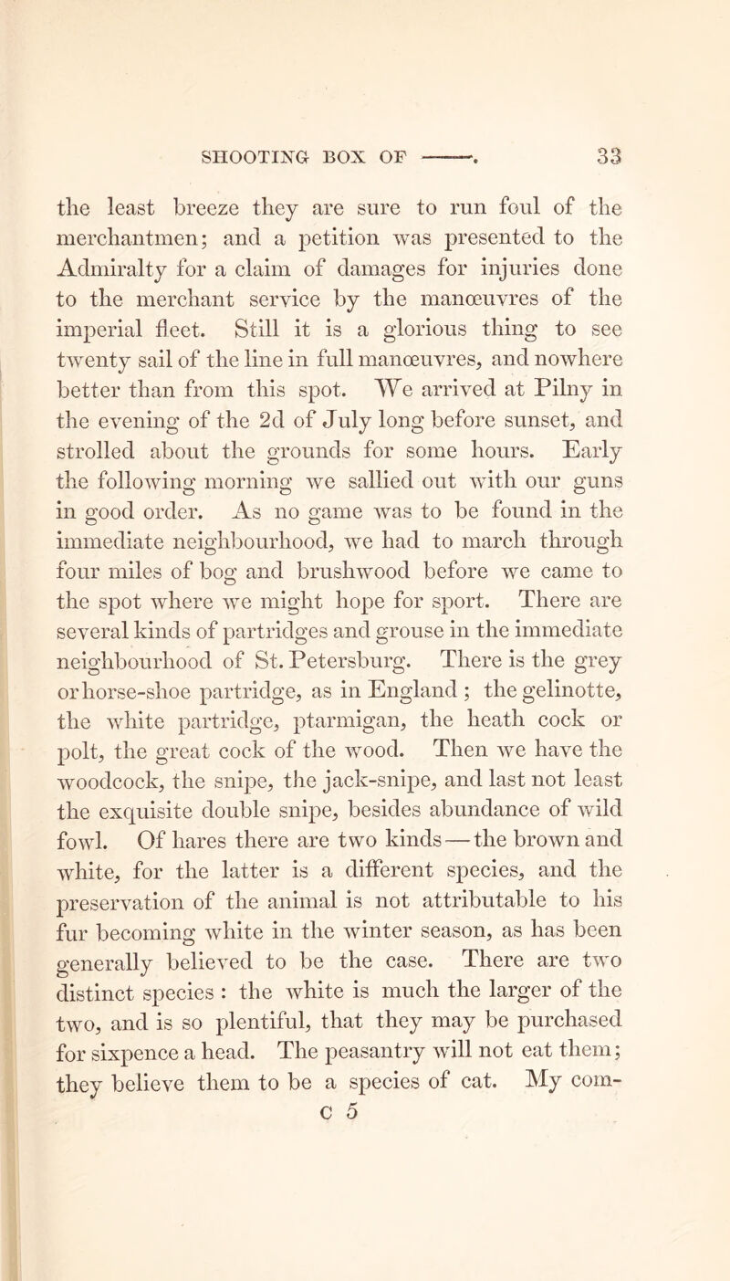 tlie least breeze they are sure to run foul of the merchantmen; and a petition was presented to the Admiralty for a claim of damages for injuries done to the merchant service by the manoeuvres of the imperial fleet. Still it is a glorious thing to see twenty sail of the line in full manoeuvres, and nowhere better than from this spot. We arrived at Pilny in the evening of the 2d of July long before sunset, and strolled about the grounds for some hours. Early the following morning we sallied out with our guns in good order. As no game was to be found in the immediate neighbourhood, we had to march through four miles of bog and brushwood before we came to the spot where we might hope for sport. There are several kinds of partridges and grouse in the immediate neighbourhood of St. Petersburg. There is the grey or horse-shoe partridge, as in England ; the gelinotte, the white partridge, ptarmigan, the heath cock or polt, the great cock of the wood. Then Ave have the Avoodcock, the snipe, the jack-snipe, and last not least the exquisite double snipe, besides abundance of Avild fowl. Of hares there are two kinds — the brown and Avhite, for the latter is a different species, and the preservation of the animal is not attributable to his fur becoming Avhite in the Avinter season, as has been generally believed to be the case. There are tAVO distinct species : the Avhite is much the larger of the tAVO, and is so plentiful, that they may be purchased for sixpence a head. The peasantry will not eat them; they believe them to be a species of cat. My com- c 5