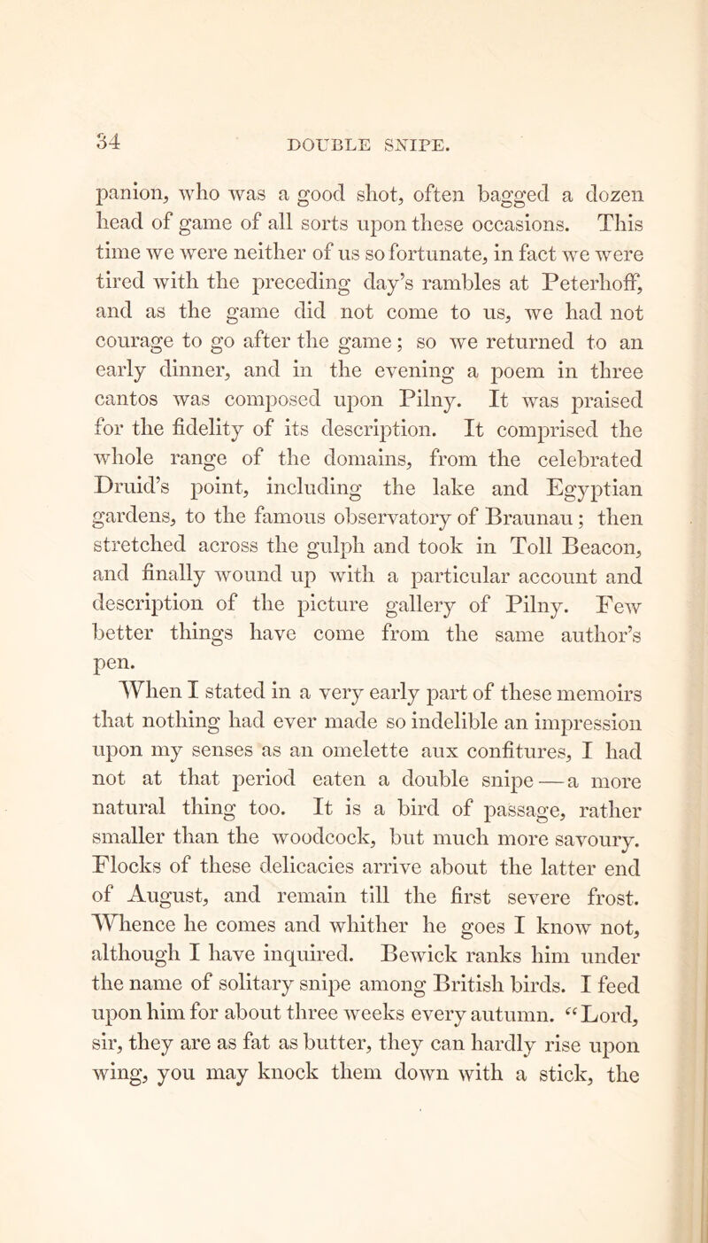 panion, who was a good shot, often bagged a dozen head of game of all sorts upon these occasions. This time we were neither of us so fortunate, in fact we were tired with the preceding day’s rambles at Peterhoff, and as the game did not come to us, we had not courage to go after the game; so we returned to an early dinner, and in the evening a poem in three cantos was composed upon Pilny. It was praised for the fidelity of its description. It comprised the whole range of the domains, from the celebrated Druid’s point, including the lake and Egyptian gardens, to the famous observatory of Braunau ; then stretched across the gulph and took in Toll Beacon, and finally wound up with a particular account and description of the picture gallery of Pilny. Few better things have come from the same author’s pen. When I stated in a very early part of these memoirs that nothing had ever made so indelible an impression upon my senses as an omelette aux confitures, I had not at that period eaten a double snipe—a more natural thing too. It is a bird of passage, rather smaller than the woodcock, but much more savoury. Flocks of these delicacies arrive about the latter end of August, and remain till the first severe frost. Whence he comes and whither he goes I know not, although I have inquired. Bewick ranks him under the name of solitary snipe among British birds. I feed upon him for about three weeks every autumn. “ Lord, sir, they are as fat as butter, they can hardly rise upon wing, you may knock them down with a stick, the