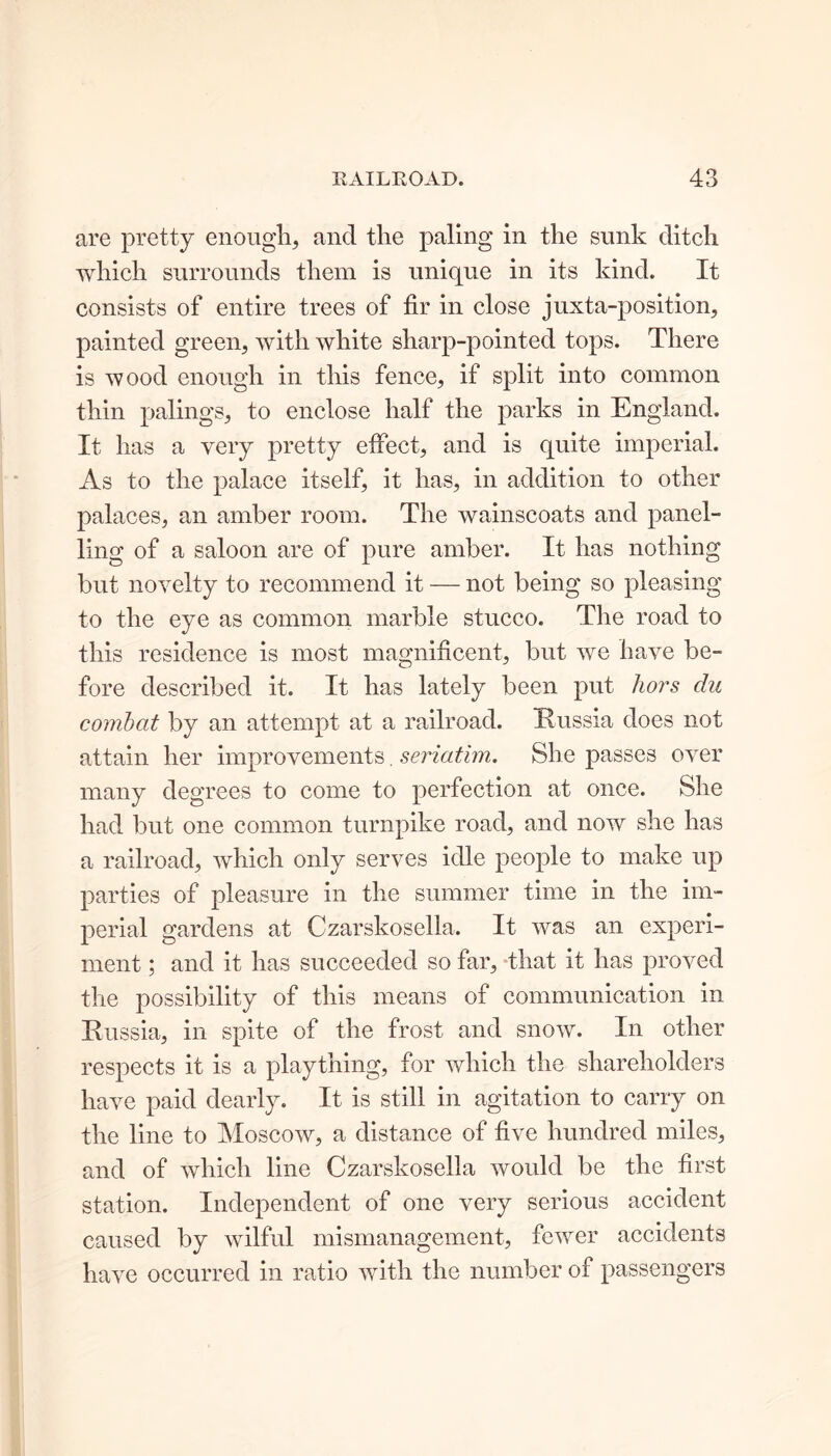 are pretty enough, and the paling in the sunk ditch which surrounds them is unique in its kind. It consists of entire trees of fir in close juxta-position, painted green, with white sharp-pointed tops. There is wood enough in this fence, if split into common thin palings, to enclose half the parks in England. It has a very pretty effect, and is quite imperial. As to the palace itself, it has, in addition to other palaces, an amber room. The wainscoats and panel- ling of a saloon are of pure amber. It has nothing but novelty to recommend it — not being so pleasing to the eye as common marble stucco. The road to this residence is most magnificent, but we have be- fore described it. It has lately been put hors du combat by an attempt at a railroad. Russia does not attain her improvements. seriatim. She passes over many degrees to come to perfection at once. She had but one common turnpike road, and now she has a railroad, which only serves idle people to make up parties of pleasure in the summer time in the im- perial gardens at Czarskosella. It was an experi- ment ; and it has succeeded so far, that it has proved the possibility of this means of communication in Russia, in spite of the frost and snow. In other respects it is a plaything, for which the shareholders have paid dearly. It is still in agitation to carry on the line to Moscow, a distance of five hundred miles, and of which line Czarskosella would be the first station. Independent of one very serious accident caused by wilful mismanagement, fewer accidents have occurred in ratio with the number of passengers