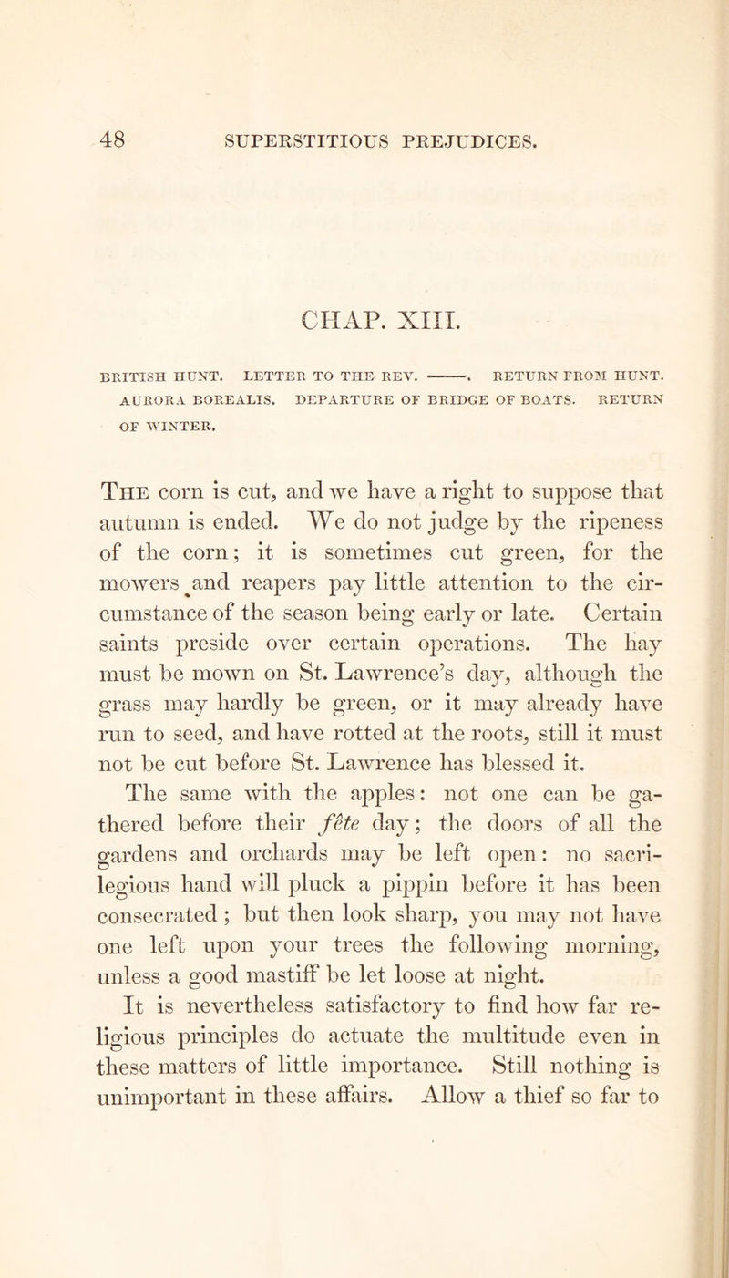 CHAP. XIII. BRITISH HUNT. LETTER TO THE REV. — . RETURN FROM HUNT. AURORA BOREALIS. DEPARTURE OF BRIDGE OF BOATS. RETURN OF WINTER. The corn is cup and we have a right to suppose that autumn is ended. We do not judge by the ripeness of the corn; it is sometimes cut green, for the mowers and reapers pay little attention to the cir- cumstance of the season being early or late. Certain saints preside over certain operations. The hay must be mown on St. Lawrence’s day, although the grass may hardly be green, or it may already have run to seed, and have rotted at the roots, still it must not be cut before St. Lawrence lias blessed it. The same with the apples: not one can be ga- thered before their fete day; the doors of all the gardens and orchards may be left open: no sacri- legious hand will pluck a pippin before it has been consecrated ; but then look sharp, you may not have one left upon your trees the following morning, unless a good mastiff be let loose at night. It is nevertheless satisfactory to find how far re- ligious principles do actuate the multitude even in these matters of little importance. Still nothing is unimportant in these affairs. Allow a thief so far to