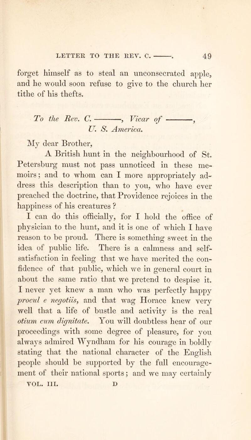 forget himself as to steal an unconsecrated apple, and he would soon refuse to give to the church her tithe of his thefts. To the Rev. C. ———•, Vicar of —— U. S. America. My dear Brother, A British hunt in the neighbourhood of St. Petersburg must not pass unnoticed in these me- moirs ; and to whom can I more appropriately ad- dress this description than to you, who have ever preached the doctrine, that Providence rejoices in the happiness of his creatures ? I can do this officially, for I hold the office of physician to the hunt, and it is one of which I have reason to be proud. There is something sweet in the idea of public life. There is a calmness and self- satisfaction in feeling that we have merited the con- fidence of that public, which we in general court in about the same ratio that we pretend to despise it. I never yet knew a man who was perfectly happy procul e negotiis, and that wag Horace knew very well that a life of bustle and activity is the real otium cum dignitate. You will doubtless hear of our proceedings with some degree of pleasure, for you always admired Wyndham for his courage in boldly stating that the national character of the English people should be supported by the full encourage- ment of their national sports; and we may certainly VOL. III. D