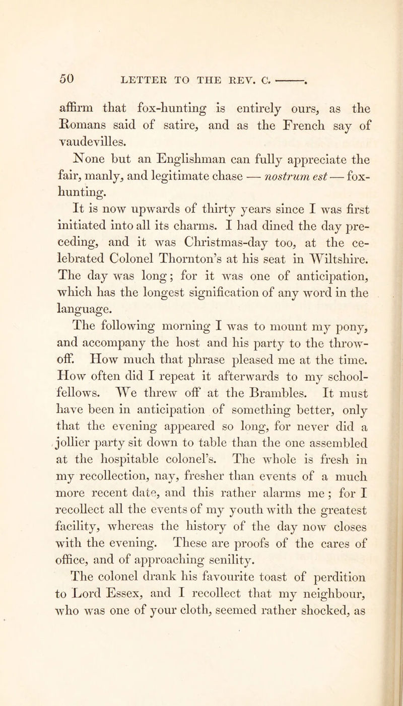 affirm that fox-hunting is entirely ours, as the Romans said of satire, and as the French say of vaudevilles. None but an Englishman can fully appreciate the fair, manly, and legitimate chase — nostrum est — fox- hunting. It is now upwards of thirty years since I was first initiated into all its charms. I had dined the day pre- ceding, and it was Cliristmas-day too, at the ce- lebrated Colonel Thornton’s at his seat in Wiltshire. The day was long; for it was one of anticipation, which has the longest signification of any word in the language. The following morning I was to mount my pony, and accompany the host and his party to the throw- off. How much that phrase pleased me at the time. How often did I repeat it afterwards to my school- fellows. We threw off at the Brambles. It must have been in anticipation of something better, only that the evening appeared so long, for never did a jollier party sit down to table than the one assembled at the hospitable colonel’s. The whole is fresh in my recollection, nay, fresher than events of a much more recent date, and this rather alarms me ; for I recollect all the events of my youth with the greatest facility, whereas the history of the day now closes with the evening. These are proofs of the cares of office, and of approaching senility. The colonel drank his favourite toast of perdition to Lord Essex, and I recollect that my neighbour, who was one of your cloth, seemed rather shocked, as