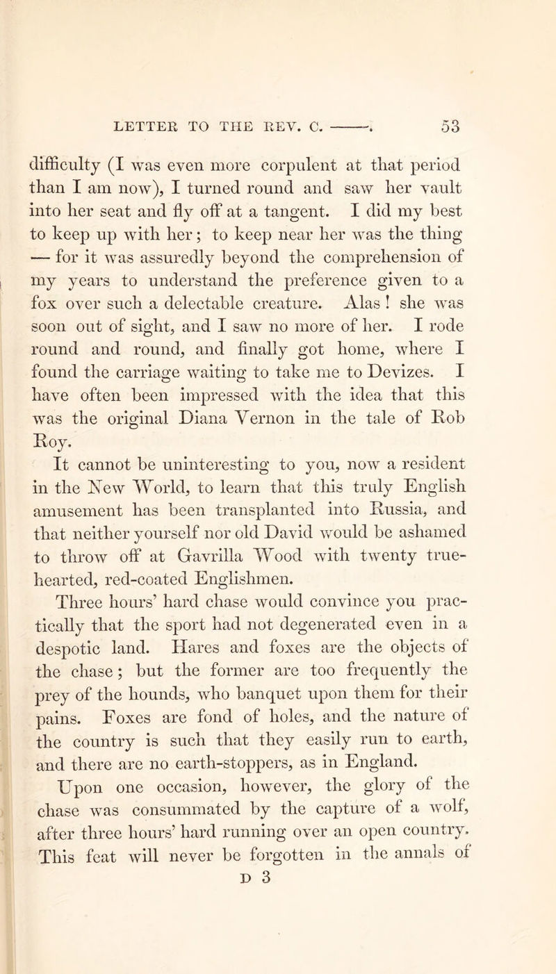 difficulty (I was even more corpulent at tliat period than I am now), I turned round and saw her vault into her seat and fly off at a tangent. I did my best to keep up with her; to keep near her was the thing — for it was assuredly beyond the comprehension of my years to understand the preference given to a fox over such a delectable creature. Alas ! she was soon out of sight, and I saw no more of her. I rode round and round, and finally got home, where I found the carriage waiting to take me to Devizes. I have often been impressed with the idea that this was the original Diana Vernon in the tale of Rob Roy, It cannot be uninteresting to you, now a resident in the Xew World, to learn that this truly English amusement has been transplanted into Russia, and that neither yourself nor old David would be ashamed to throw off at Gavrilla Wood with twenty true- hearted, red-coated Englishmen. Three hours’ hard chase would convince you prac- tically that the sport had not degenerated even in a despotic land. Hares and foxes are the objects of the chase ; but the former are too frequently the prey of the hounds, who banquet upon them for their pains. Foxes are fond of holes, and the nature ot the country is such that they easily run to earth, and there are no earth-stoppers, as in England. Upon one occasion, however, the glory ol the chase was consummated by the capture of a wolf, after three hours’ hard running over an open country. This feat will never be forgotten in the annals of