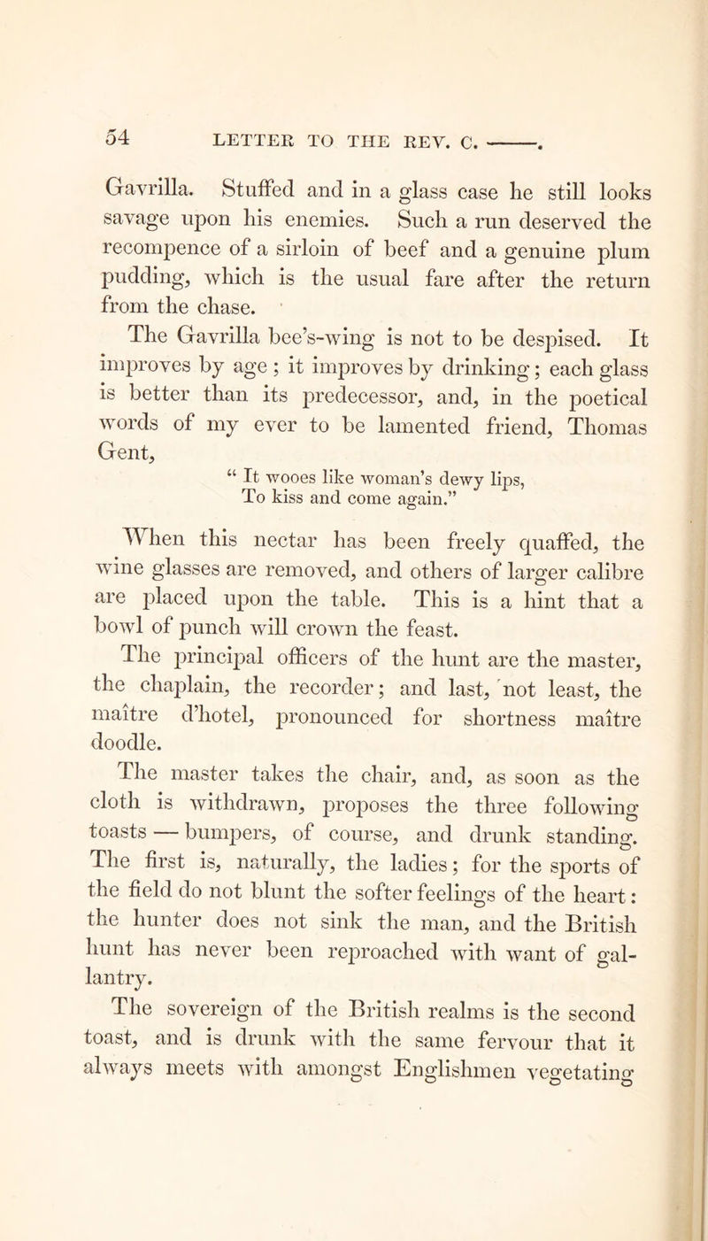 Gavrilla. Stuffed and in a glass case lie still looks savage upon liis enemies. Such a run deserved the recompence of a sirloin of beef and a genuine plum pudding, which is the usual fare after the return from the chase. The Gavrilla bee’s-wing is not to be despised. It improves by age ; it improves by drinking; each glass is better than its predecessor, and, in the poetical words of my ever to be lamented friend, Thomas Gent, “ It wooes like woman’s dewy lips, To kiss and come again.” © When this nectar has been freely quaffed, the wine glasses are removed, and others of larger calibre are placed upon the table. This is a hint that a bowl of punch will crown the feast. I he principal officers of the hunt are the master, the chaplain, the recorder; and last, not least, the maitre d’hotel, pronounced for shortness maitre doodle. The master takes the chair, and, as soon as the cloth is withdrawn, proposes the three following toasts — bumpers, of course, and drunk standing. The first is, naturally, the ladies; for the sports of the field do not blunt the softer feelings of the heart: the hunter does not sink the man, and the British hunt has never been reproached with want of gal- lantry. The sovereign of the British realms is the second toast, and is drunk with the same fervour that it always meets with amongst Englishmen vegetating