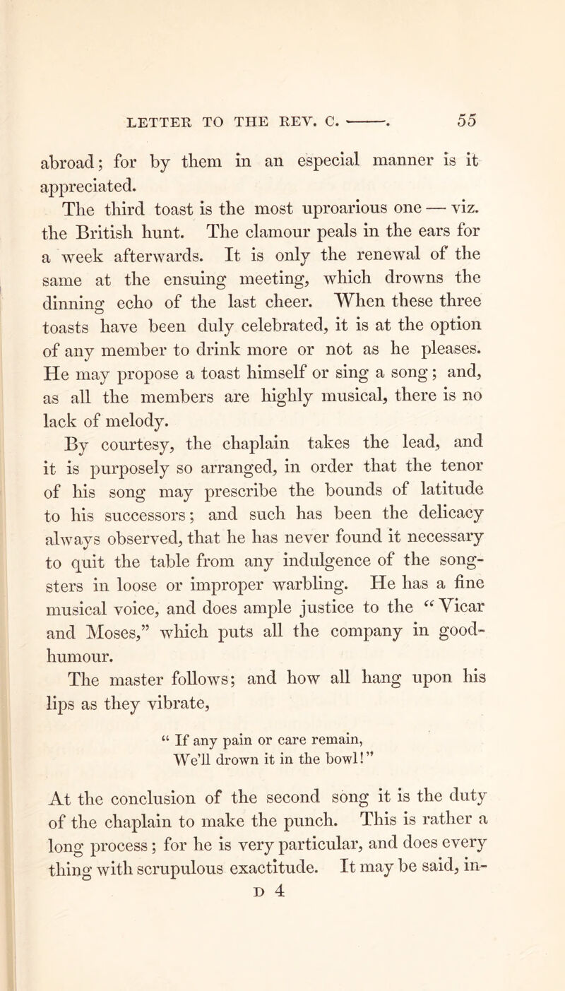 abroad; for by them in an especial manner is it appreciated. The third toast is the most uproarious one — viz. the British hunt. The clamour peals in the ears for a week afterwards. It is only the renewal of the same at the ensuing meeting, which drowns the dinning echo of the last cheer. When these three toasts have been duly celebrated, it is at the option of any member to drink more or not as he pleases. He may propose a toast himself or sing a song; and, as all the members are highly musical, there is no lack of melody. By courtesy, the chaplain takes the lead, and it is purposely so arranged, in order that the tenor of his song may prescribe the bounds of latitude to his successors; and such has been the delicacy always observed, that he has never found it necessary to quit the table from any indulgence of the song- sters in loose or improper warbling. He has a fine musical voice, and does ample justice to the “ Yicar and Moses,” which puts all the company in good- humour. The master follows; and how all hang upon his lips as they vibrate, “ If any pain or care remain, We’ll drown it in the bowl!” At the conclusion of the second song it is the duty of the chaplain to make the punch. This is rather a long process; for he is very particular, and does every thing with scrupulous exactitude. It may be said, in-