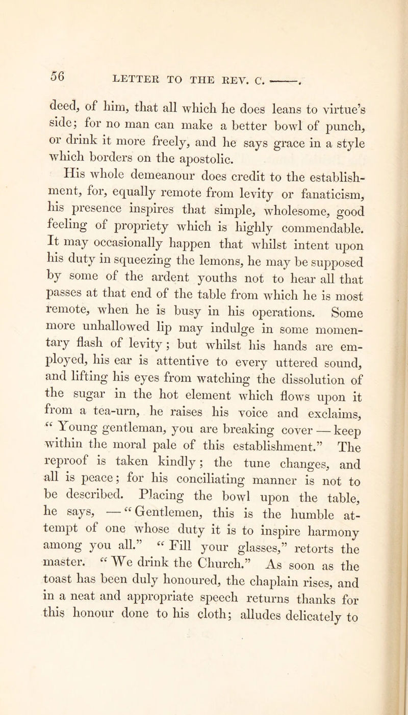 deed., of him, that all which he does leans to virtue’s side; for no man can make a better bowl of punch, or drink it more freely, and he says grace in a style which borders on the apostolic. His whole demeanour does credit to the establish- ment, for, equally remote from levity or fanaticism, his presence inspires that simple, wholesome, good feeling of propriety which is highly commendable. It may occasionally happen that whilst intent upon his duty in squeezing the lemons, he may be supposed by some of the ardent youths not to hear all that passes at that end of the table from which he is most remote, when he is busy in his operations. Some more unhallowed lip may indulge in some momen- tary flash of levity ; but whilst his hands are em- ployed, his ear is attentive to every uttered sound, and lifting his eyes from watching the dissolution of the sugar in the hot element which flows upon it from a tea-urn, he raises his voice and exclaims, “ \ oung gentleman, you are breaking cover — keep within the moral pale of this establishment.” The reproof is taken kindly; the tune changes, and all is peace; for his conciliating manner is not to be described. Placing the bowl upon the table, he says, —“ Gentlemen, this is the humble at- tempt of one whose duty it is to inspire harmony among you all.” “ Fill your glasses,” retorts the master. “¥e drink the Church.” As soon as the toast has been duly honoured, the chaplain rises, and in a neat and appropriate speech returns thanks for this honour done to his cloth; alludes delicately to