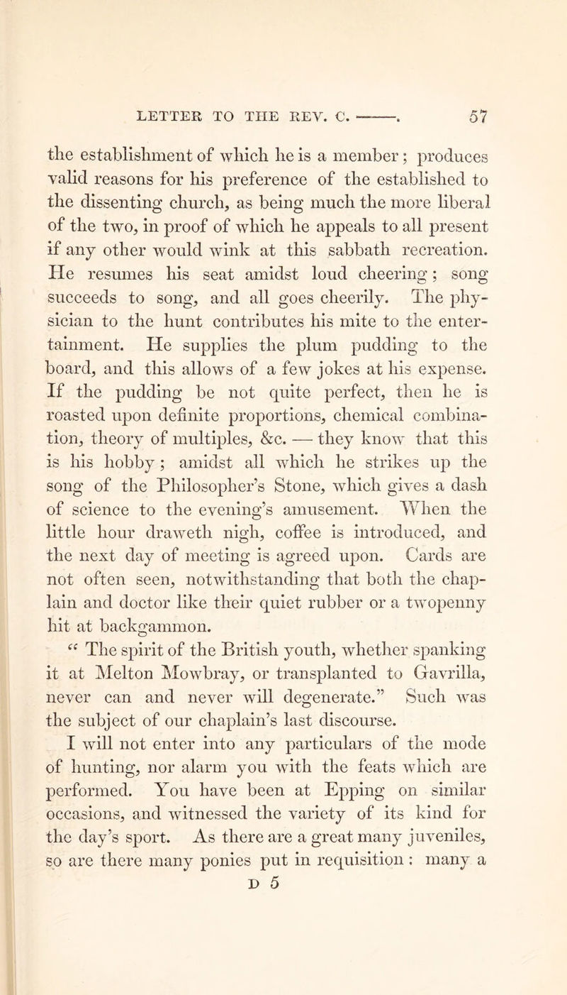 the establishment of which he is a member; produces valid reasons for his preference of the established to the dissenting church, as being much the more liberal of the two, in proof of which he appeals to all present if any other would wink at this sabbath recreation. He resumes his seat amidst loud cheering; song succeeds to song, and all goes cheerily. The phy- sician to the hunt contributes his mite to the enter- tainment. He supplies the plum pudding to the board, and this allows of a few jokes at his expense. If the pudding be not quite perfect, then he is roasted upon definite proportions, chemical combina- tion, theory of multiples, &c. — they know that this is his hobby; amidst all which he strikes up the song of the Philosopher’s Stone, which gives a dash of science to the evening’s amusement. When the little hour draweth nigh, coffee is introduced, and the next day of meeting is agreed upon. Cards are not often seen, notwithstanding that both the chap- lain and doctor like their quiet rubber or a twopenny hit at backgammon. cc The spirit of the British youth, whether spanking it at Melton Mowbray, or transplanted to Gfavrilla, never can and never will degenerate.” Such was the subject of our chaplain’s last discourse. I will not enter into any particulars of the mode of hunting, nor alarm you with the feats which are performed. You have been at Epping on similar occasions, and witnessed the variety of its kind for the day’s sport. As there are a great many juveniles, so are there many ponies put in requisition; many a