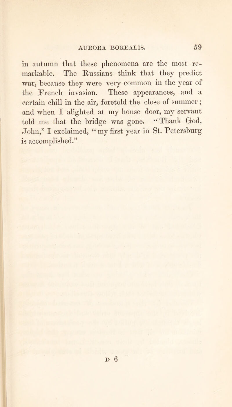 in autumn that these phenomena are the most re- markable. The Russians think that they predict war, because they were very common in the year of the French invasion. These appearances, and a certain chill in the air, foretold the close of summer; and when I alighted at my house door, my servant told me that the bridge was gone. “Thank God, John,” I exclaimed, “my first year in St. Petersburg is accomplished.”
