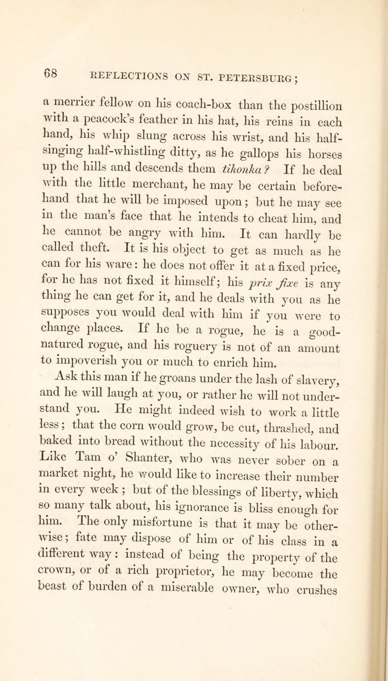 a merrier fellow on his coach-box than the postillion with a peacock s feather in his hat, his reins in each hand, his whip slung across his wrist, and his half- singing half-whistling ditty, as he gallops his horses up the hills and descends them tikonka ? If he deal with the little merchant, he may be certain before- hand that he will be imposed upon; but he may see in the man s face that he intends to cheat him, and lie cannot be angry with him. It can hardly be called theft. It is his object to get as much as he can for his ware: he does not offer it at a fixed price, for he has not fixed it himself; his prix fixe is any thing he can get for it, and he deals with you as he supposes you would deal with him if you were to change places. If he be a rogue, he is a good- natured logue, and his roguery is not of an amount to impoverish you or much to enrich him. Ask this man if he groans under the lash of slavery, and he will laugh at you, or rather he will not under- stand you. He might indeed wish to work a little less; that the corn would grow, be cut, thrashed, and baked into bread without the necessity of his labour. Like Tam o Shanter, who was never sober on a maiket night, he would like to increase their number in every week ; but of the blessings of liberty, which so many talk about, his ignorance is bliss enough for him. The only misfortune is that it may be other- wise ; fate may dispose of him or of his class in a different way: instead of being the property of the crown, or of a rich proprietor, he may become the beast of burden of a miserable owner, who crushes