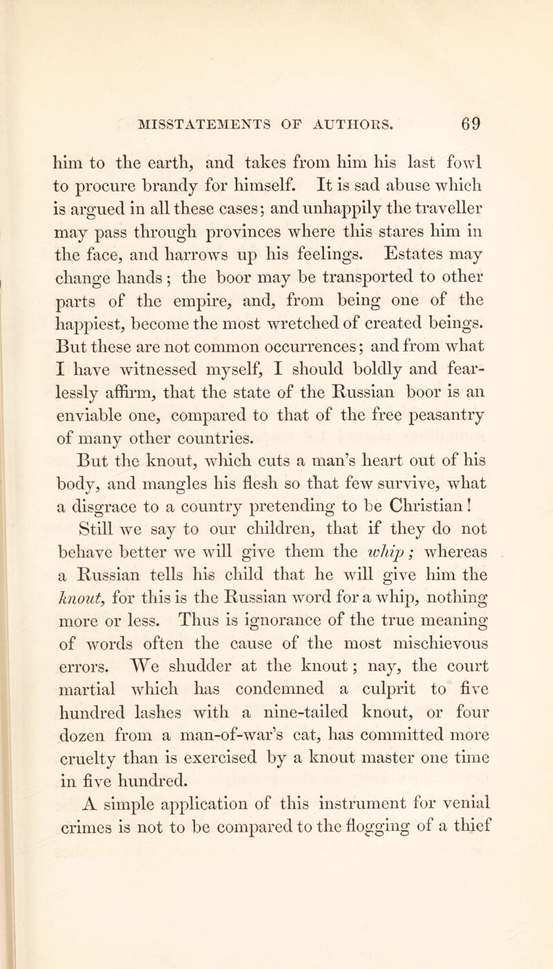 him to the earth, and takes from him his last fowl to procure brandy for himself. It is sad abuse which is argued in all these cases; and unhappily the traveller may pass through provinces where this stares him in the face, and harrows up his feelings. Estates may change hands; the boor may be transported to other parts of the empire, and, from being one of the happiest, become the most wretched of created beings. But these are not common occurrences; and from what I have witnessed myself, I should boldly and fear- lessly affirm, that the state of the Russian boor is an enviable one, compared to that of the free peasantry of many other countries. But the knout, which cuts a man’s heart out of his body, and mangles his flesh so that few survive, what a disgrace to a country pretending to be Christian! Still we say to our children, that if they do not behave better we will give them the whip; whereas a Russian tells his child that he will give him the knout, for this is the Russian word for a whip, nothing more or less. Thus is ignorance of the true meaning of words often the cause of the most mischievous errors. We shudder at the knout; nay, the court martial which has condemned a culprit to five hundred lashes with a nine-tailed knout, or four dozen from a man-of-war’s cat, has committed more cruelty than is exercised by a knout master one time in five hundred. A simple application of this instrument for venial crimes is not to be compared to the flogging of a thief