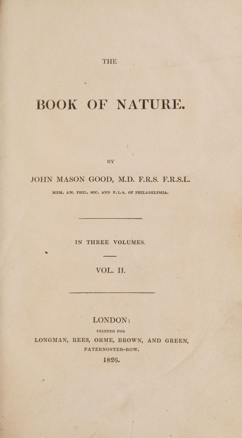 * BOOK OF NATURE. BY JOHN MASON GOOD, M.D. F.R.S. F.R.S.L. MEM, AM. PHIL. SOC. AND F,L.S. OF PHILADELPHIA. IN THREE VOLUMES. VOL. II. LONDON: PRINTED FOR LONGMAN, REES, ORME, BROWN, AND GREEN, PATERNOSTER-ROW. 1826.