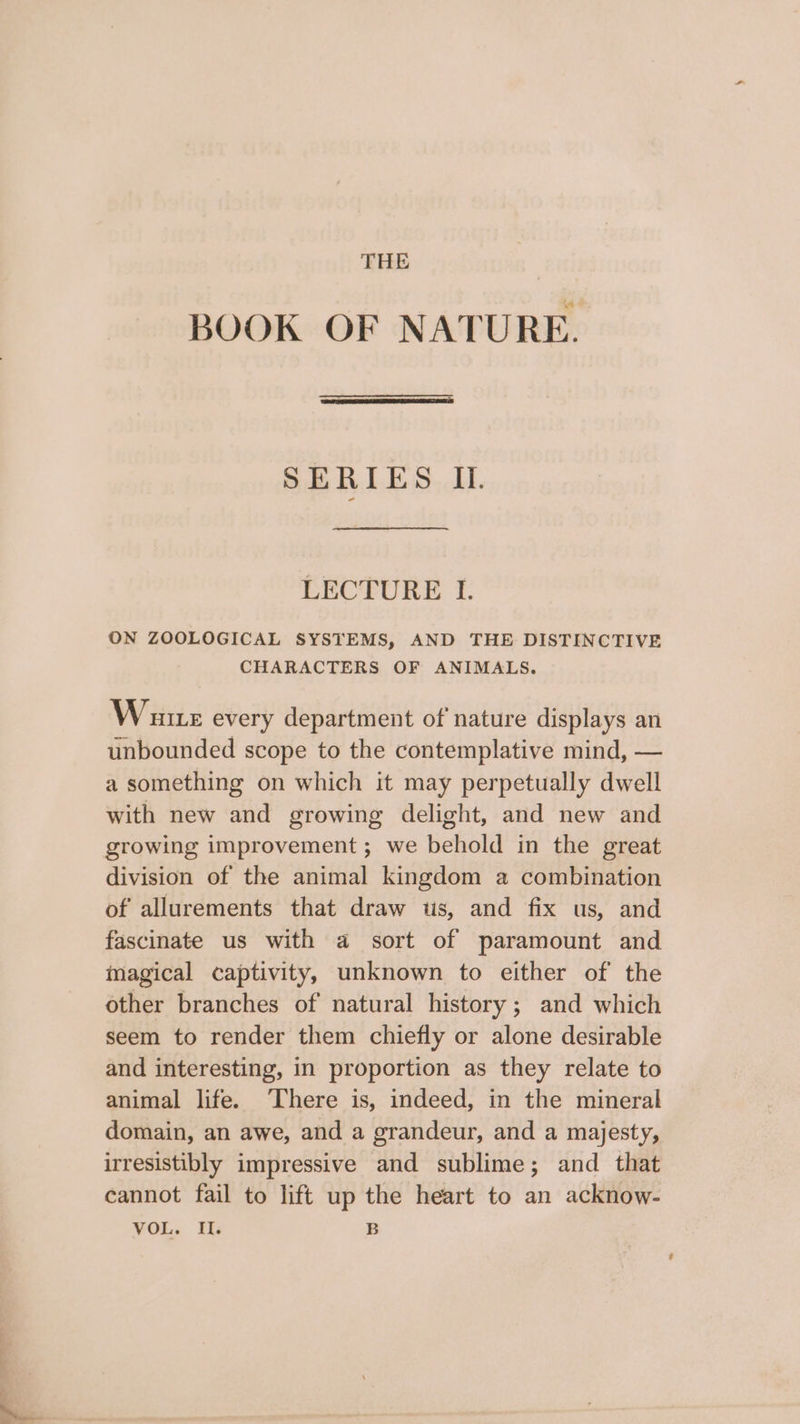 BOOK OF NATURE. SERIES II. LECTURE I. ON ZOOLOGICAL SYSTEMS, AND THE DISTINCTIVE CHARACTERS OF ANIMALS. Wane every department of nature displays an unbounded scope to the contemplative mind, — a something on which it may perpetually dwell with new and growing delight, and new and growing improvement; we behold in the great division of the animal kingdom a combination of allurements that draw tis, and fix us, and fascinate us with a sort of paramount and magical captivity, unknown to either of the other branches of natural history; and which seem to render them chiefly or alone desirable and interesting, in proportion as they relate to animal life. ‘There is, indeed, in the mineral domain, an awe, and a grandeur, and a majesty, irresistibly impressive and sublime; and that cannot fail to lift up the heart to an acknow- VOL, Ti: B