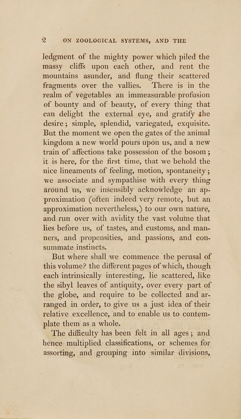 ledgment of the mighty power which piled the massy cliffs upon each other, and rent the mountains asunder, and flung their scattered fragments over the vallies. ‘There is in the realm of vegetables an immeasurable profusion of bounty and of beauty, of every thing that ean delight the external eye, and gratify the desire; simple, splendid, variegated, exquisite. But the moment we open the gates of the animal kingdom a new world pours upon us, and a new train of affections take possession of the bosom ; it is here, for the first time, that we behold the nice lineaments of feeling, motion, spontaneity ; we associate and sympathise with every thing around us, we insensibly acknowledge an ap- proximation (often indeed very remote, but an approximation nevertheless, ) to our own nature, and run over with avidity the vast volume that hes before us, of tastes, and customs, and man- ners, and propensities, and passions, and con- summate instincts. But where shall we commence the perusal of this volume? the different pages of which, though each intrinsically interesting, lie scattered, like the sibyl leaves of antiquity, over every part of the globe, and require to be collected and ar- ranged in order, to give us a just idea of their relative excellence, and to enable us to contem- plate them as a whole. The difficulty has been felt in all ages; and hence multiplied classifications, or schemes for assorting, and grouping into similar divisions,