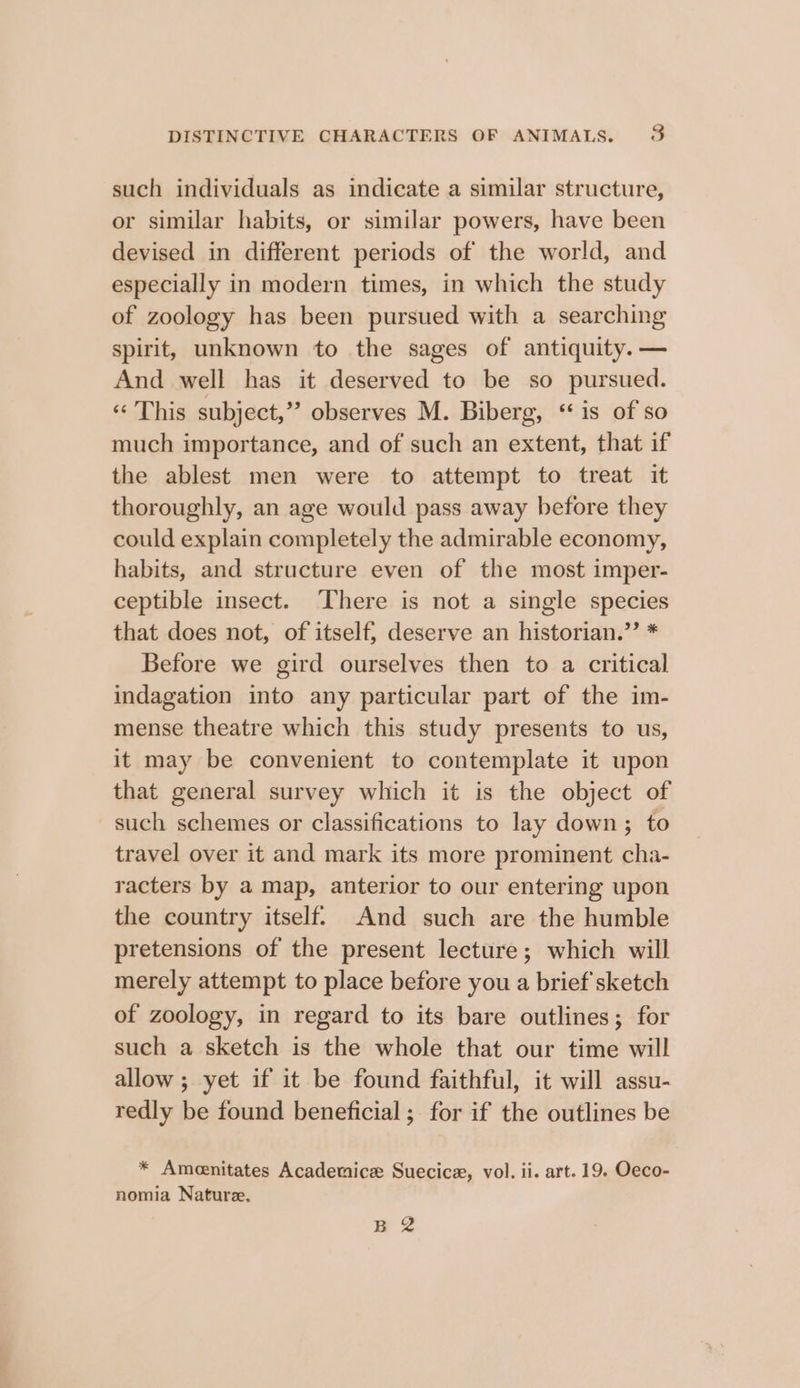 such individuals as indicate a similar structure, or similar habits, or similar powers, have been devised in different periods of the world, and especially in modern times, in which the study of zoology has been pursued with a searching spirit, unknown to the sages of antiquity. — And well has it deserved to be so pursued. «« This subject,” observes M. Biberg, ‘is of so much importance, and of such an extent, that if the ablest men were to attempt to treat it thoroughly, an age would pass away before they could explain completely the admirable economy, habits, and structure even of the most imper- ceptible insect. ‘There is not a single species that does not, of itself; deserve an historian.’’ * Before we gird ourselves then to a critical indagation into any particular part of the im- mense theatre which this study presents to us, it may be convenient to contemplate it upon that general survey which it is the object of such schemes or classifications to lay down; to travel over it and mark its more prominent cha- racters by a map, anterior to our entering upon the country itself. And such are the humble pretensions of the present lecture; which will merely attempt to place before you a brief sketch of zoology, in regard to its bare outlines; for such a sketch is the whole that our time will allow ; yet if it be found faithful, it will assu- redly be found beneficial ; for if the outlines be * Ameenitates Academica: Suecicz, vol. ii. art. 19. Oeco- nomia Nature, Bp 2