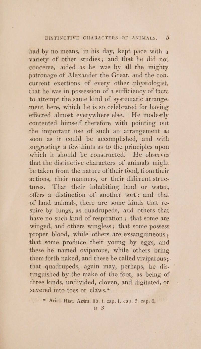 had by no means, in his day, kept pace with a variety of other studies; and that he did not conceive, aided as he was by all the mighty patronage of Alexander the Great, and the con- current exertions of every other physiologist, that he was in possession of a sufficiency of facts to attempt the same kind of systematic arrange- ment here, which he is so celebrated for having effected almost everywhere else. He modestly contented himself therefore with pointing out the important use of such an arrangement as soon as it could be accomplished, and with suggesting a few hints as to the principles upon which it should be constructed. He observes that the distinctive characters of animals might be taken from the nature of their food, from their actions, their manners, or their different struc- tures. ‘That their inhabiting land or water, offers a distinction of another sort: and that of land animals, there are some kinds that re- spire by lungs, as quadrupeds, and others that have no such kind of respiration ; that some are winged, and cthers wingless; that some possess proper blood, while others are exsanguineous ; that some produce their young by eggs, and these he named oviparous, while others bring them forth naked, and these he called viviparous; . that quadrupeds, again may, perhaps, be dis- tinguished by the make of the foot, as being of three kinds, undivided, cloven, and digitated, or severed into toes or claws.* * Arist. Hist. Anim. lib. i. cap. 1. cap. 3. cap. 6. ao BO