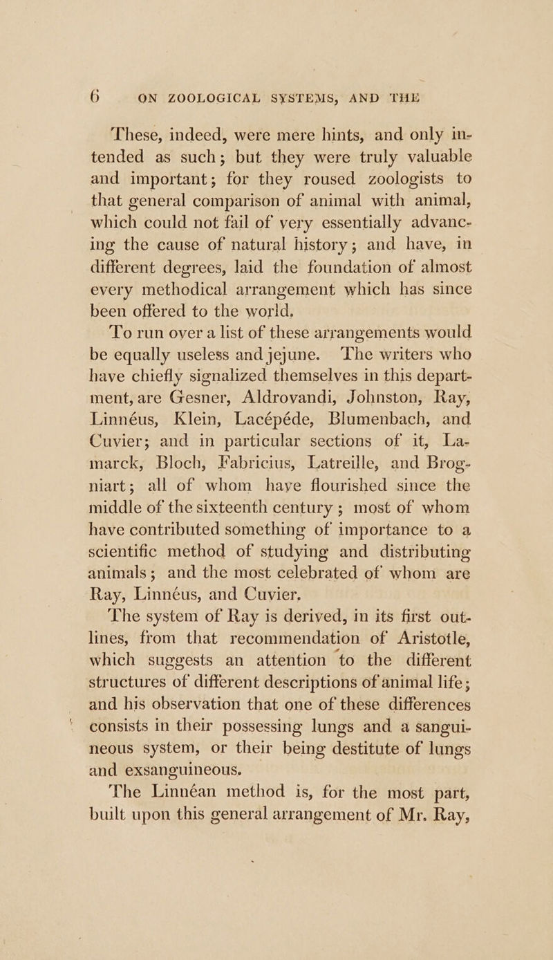 These, indeed, were mere hints, and only in- tended as such; but they were truly valuable and important; for they roused zoologists to that general comparison of animal with animal, which could not fail of very essentially advanc- ing the cause of natural history; and have, in— different degrees, laid the foundation of almost every methodical arrangement which has since been offered to the world. To run over a list of these arrangements would be equally useless and jejune. ‘Lhe writers who have chiefly signalized themselves in this depart- ment, are Gesner, Aldrovandi, Johnston, Ray, Linnéus, Klein, Lacépéde, Blumenbach, and Cuvier; and in particular sections of it, La- marck, Bloch, Fabricius, Latreille, and Brog- niart; all of whom have flourished since the middle of the sixteenth century ; most of whom have contributed something of importance to a scientific method of studying and distributing animals; and the most celebrated of whom are Ray, Linnéus, and Cuvier, The system of Ray is derived, in its first out- lines, from that recommendation of Aristotle, which suggests an attention to the different structures of different descriptions of animal life ; and his observation that one of these differences consists in their possessing lungs and a sangui- neous system, or their being destitute of lungs and exsanguineous. The Linnéan method is, for the most part, built upon this general arrangement of Mr. Ray,