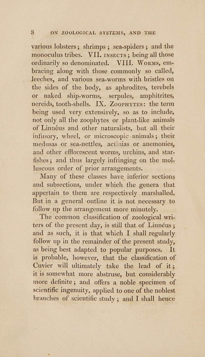 various lobsters; shrimps; sea-spiders; and the monoculus tribes. VII. INSECTS ; being all those ordinarily so denominated. VIII. Worms, em- bracing along with those commonly so called, Jeeches, and various sea-worms with bristles on the sides of the body, as aphrodites, terebels or naked ship-worms, serpules, amphitrites, nereids, tooth-shells. IX. Zoopuytes: the term being used very extensively, so as to include, not only all the zoophytes or plant-like animals of Linnéus and other naturalists, but all their infusory, wheel, or microscopic animals; their medusas or sea-nettles, actinias or anemonies, and other efflorescent worms, urchins, and star- fishes; and thus larg gely infringing on the mol- luscous order of prior arrangements. Many of these classes have inferior sections and subsections, under which the genera that appertain to them are respectively marshalled. But in a general outline it is not necessary to follow up the arrangement more minutely. The common elecacanon of zoological wri- ters of the present day, is still that of Taree : and as such, it is that which I shall regularly follow up in the remainder of the present study, as being best adapted to popular purposes. It is probable, however, that the classification of Cuvier will ultimately take the lead of it; it is somewhat more abstruse, but considerably more definite; and offers a noble specimen of scientific ingenuity, applied to one of the noblest branches of scientific study ; and I shall hence