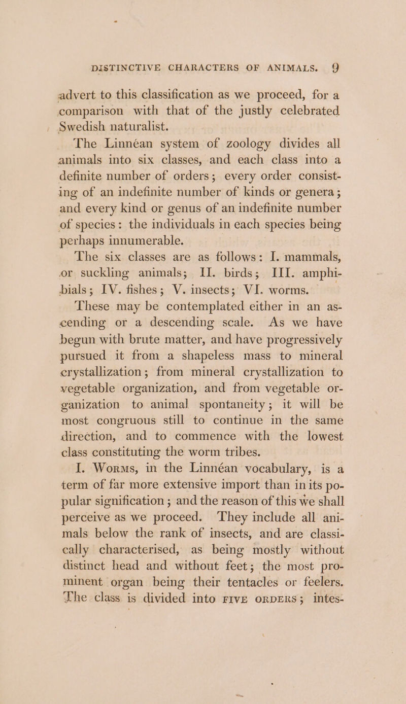 advert to this classification as we proceed, for a comparison with that of the justly celebrated _ Swedish naturalist. The Linnéan system of zoology divides all animals into six classes, and each class into a definite number of orders; every order consist- ing of an indefinite number of kinds or genera ; and every kind or genus of an indefinite number of species: the individuals in each species being perhaps innumerable. The six classes are as follows: I. mammals, or suckling animals; II. birds; III. amphi- dials; IV. fishes; V. insects; VI. worms. | These may be contemplated either in an as- cending or a descending scale. As we have begun with brute matter, and have progressively pursued it from a shapeless mass to mineral crystallization ; from mineral crystallization to vegetable organization, and from vegetable or- ganization to animal spontaneity; it will be most congruous still to continue in the same direction, and to commence with the lowest class constituting the worm tribes. I. Worms, in the Linnéan vocabulary, is a term of far more extensive import than in its po- pular signification ; and the reason of this we shall perceive as we proceed. ‘They include all ani- mals below the rank of insects, and are classi- cally characterised, as being mostly without distinct head and without feet; the most pro- minent organ being their tentacles or feelers. The class is divided into rive oRDERS; intes-
