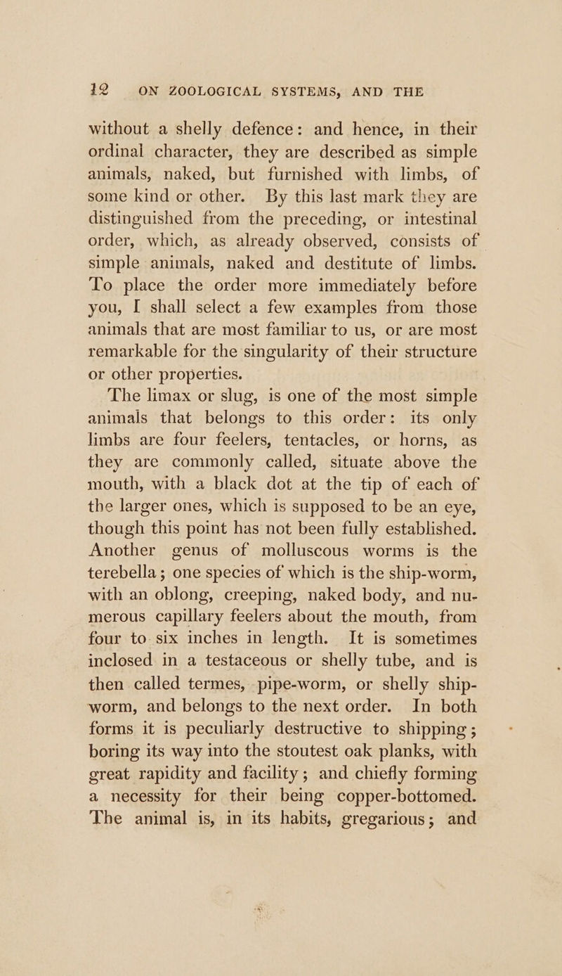 without a shelly defence: and hence, in their ordinal character, they are described as simple animals, naked, but furnished with limbs, of some kind or other. By this last mark they are distinguished from the preceding, or intestinal order, which, as already observed, consists of simple animals, naked and destitute of limbs. To place the order more immediately before you, I shall select a few examples from those animals that are most familiar to us, or are most remarkable for the singularity of their structure or other properties. The limax or slug, is one of the most simple animals that belongs to this order: its only limbs are four feelers, tentacles, or horns, as they are commonly called, situate above the mouth, with a black dot at the tip of each of the larger ones, which is supposed to be an eye, though this point has not been fully established. Another genus of molluscous worms is the terebella ; one species of which is the ship-worm, with an oblong, creeping, naked body, and nu- merous capillary feelers about the mouth, from four to-six inches in length. It is sometimes inclosed in a testaceous or shelly tube, and is then called termes, pipe-worm, or shelly ship- worm, and belongs to the next order. In both forms it is peculiarly destructive to shipping ; boring its way into the stoutest oak planks, with great rapidity and facility ; and chiefly forming a necessity for their being copper-bottomed. The animal is, in its habits, gregarious; and