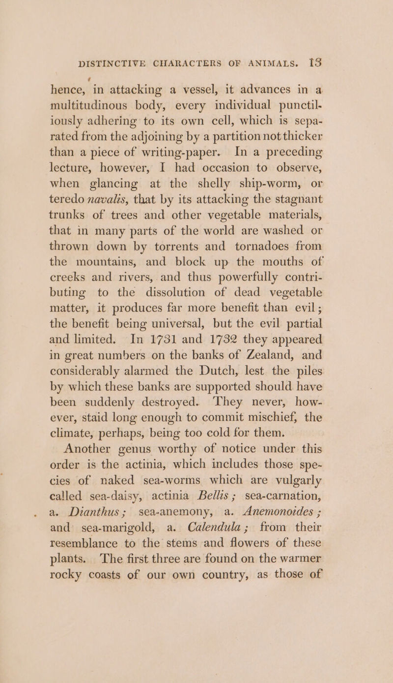 hence, in attacking a vessel, it advances in a multitudinous body, every individual punctil- iously adhering to its own cell, which is sepa- rated from the adjoining by a partition not thicker than a piece of writing-paper. In a preceding lecture, however, I had occasion to observe, when glancing at the shelly ship-worm, or teredo navalis, that by its attacking the stagnant trunks of trees and other vegetable materials, that in many parts of the world are washed or thrown down by torrents and tornadoes from the mountains, and block up the mouths of creeks and rivers,.and thus powerfully contri- buting to the dissolution of dead vegetable matter, it produces far more benefit than evil; the benefit being universal, but the evil partial and limited. In 1751 and 1732 they appeared in great numbers on the banks of Zealand, and considerably alarmed the Dutch, lest the piles by which these banks are supported should. have been suddenly destroyed. They never, how- ever, staid long enough to commit mischief, the climate, perhaps, being too cold for them. Another genus worthy of notice under this order is the actinia, which includes those spe- cies of naked sea-worms which are vulgarly called sea-daisy, actinia Bellis; sea-carnation, a. Dianthus; sea-anemony, a. Anemonordes ; and sea-marigold, a. Calendula; from their resemblance to the stems and flowers of these plants. The first three are found on the warmer rocky coasts of our own country, as those of