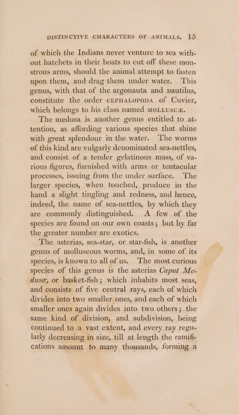 of which the Indians never venture to sea with- out hatchets in their boats to cut off these mon- strous arms, should the animal attempt to fasten upon them, and drag them under water. This genus, with that of the argonauta and nautilus, constitute the order CEPHALOPoDA of Cuvier, which belongs to his class named MOLLUSC. The medusa is another genus entitled to at- tention, as affording various species that shine with great splendour in the water. ‘Lhe worms of this kind are vulgarly denominated sea-nettles, and consist of a tender gelatinous mass, of va- rious figures, furnished with arms or tentacular processes, issuing from the under surface. The larger species, when touched, produce in the hand a slight tingling and redness, and hence, indeed, the name of sea-nettles, by which they are commonly distinguished. A few. of the species are found on our own coasts; but by far the greater number are exotics. The asterias, sea-star, or. star-fish, is another genus of molluscous worms, and, in some of its species, is known to all of us. ‘The most curious species of this genus is the asterias Caput Me- dus, or basket-fish ; which inhabits most seas, and consists. of five central rays, each of which divides into two smaller ones, and each of which smaller ones again divides into. two others; the same kind of division, and subdivision, being continued to a vast extent, and every ray regu- larly decreasing in size, till at length the ramifi- cations amount to many Cacauand forming .a
